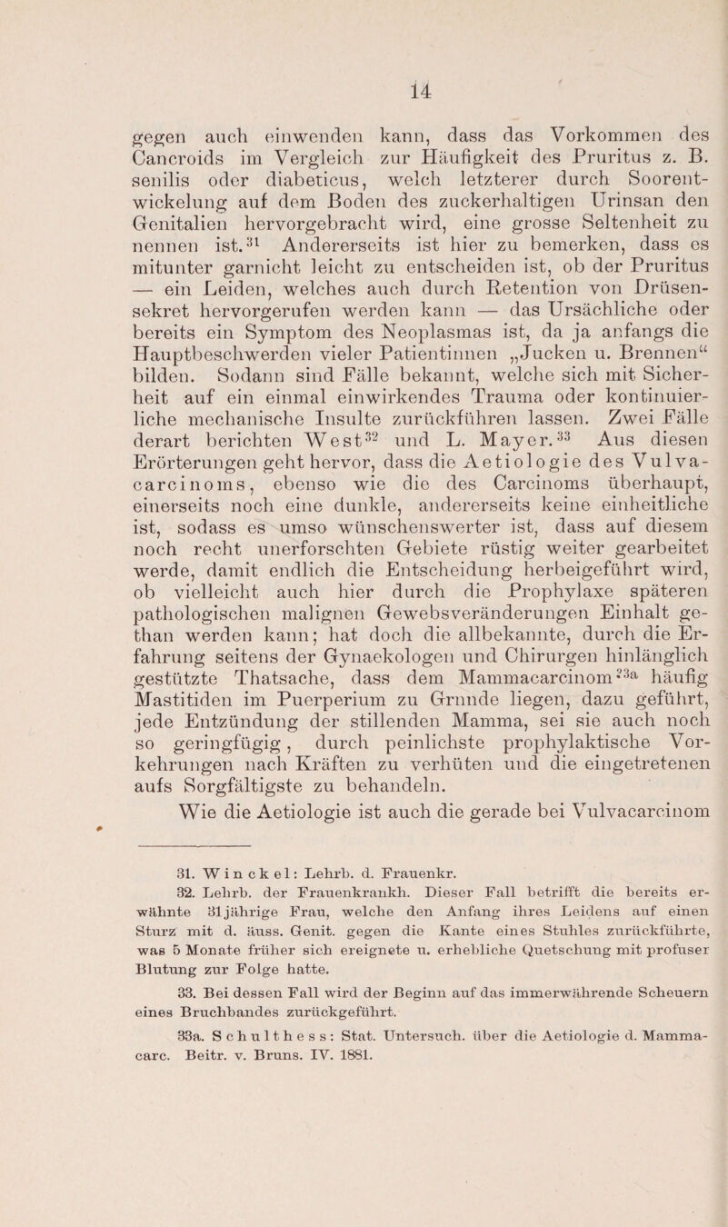 gegen auch einwenden kann, dass das Vorkommen des Cancroids im Vergleich zur Häufigkeit des Pruritus z. B. senilis oder diabeticus, welch letzterer durch Soorent¬ wickelung auf dem Boden des zuckerhaltigen Urinsan den Genitalien hervorgebracht wird, eine grosse Seltenheit zu nennen ist.31 Andererseits ist hier zu bemerken, dass es mitunter garnicht leicht zu entscheiden ist, ob der Pruritus — ein Leiden, welches auch durch Retention von Drüsen¬ sekret hervorgerufen werden kann — das Ursächliche oder bereits ein Symptom des Neoplasmas ist, da ja anfangs die Hauptbeschwerden vieler Patientinnen „Jucken u. Brennen“ bilden. Sodann sind Fälle bekannt, welche sich mit Sicher¬ heit auf ein einmal einwirkendes Trauma oder kontinuier¬ liche mechanische Insulte zurückführen lassen. Zwei Fälle derart berichten West32 und L. Mayer.33 Aus diesen Erörterungen geht hervor, dass die Aetiologie des Vulva - carcinoms, ebenso wie die des Carcinoms überhaupt, einerseits noch eine dunkle, andererseits keine einheitliche ist, sodass es umso wünschenswerter ist, dass auf diesem noch recht unerforschten Gebiete rüstig weiter gearbeitet werde, damit endlich die Entscheidung herbeigeführt wird, ob vielleicht auch hier durch die Prophylaxe späteren pathologischen malignen Gewebsveränderungen Einhalt ge- than werden kann; hat doch die allbekannte, durch die Er¬ fahrung seitens der Gynaekologen und Chirurgen hinlänglich gestützte Thatsache, dass dem Mammacarcinom •3a häufig Mastitiden im Puerperium zu Grunde liegen, dazu geführt, jede Entzündung der stillenden Mamma, sei sie auch noch so geringfügig, durch peinlichste prophylaktische Vor¬ kehrungen nach Kräften zu verhüten und die eingetretenen aufs Sorgfältigste zu behandeln. Wie die Aetiologie ist auch die gerade bei Vulvacarcinom 31. Winckel: Lehrb. d. Frauenkr. 32. Lelirb. der Frauenkrankh. Dieser Fall betrifft die bereits er¬ wähnte 31jährige Frau, welche den Anfang ihres Leidens auf einen Sturz mit d. äuss. Genit. gegen die Kante eines Stuhles zurückführte, was 5 Monate früher sich ereignete u. erhebliche Quetschung mit profuser Blutung zur Folge hatte. 33. Bei dessen Fall wird der Beginn auf das immerwährende Scheuern eines Bruchbandes zurückgeführt. 33a. Schulthess: Stat. Untersuch, über die Aetiologie d. Mamma- carc. Beitr. v. Bruns. IV. 1881.