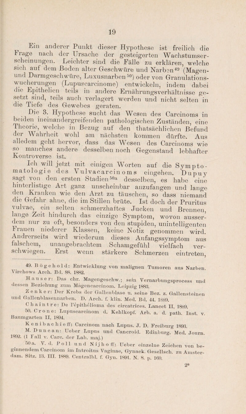 Ein anderer Punkt dieser Hypothese ist freilich die Fiage nach der Ursache der gesteigerten Wachstumser- scheinungen. Leichter sind die Fälle zu erklären, welche sich auf dem Hoden alter Geschwüre und Narben49 (Magen- und Darmgeschwüre, Luxusnarben50) oder von Granulations¬ wucherungen (Lupuscarcinome) entwickeln, indem dabei die Epithelien teils in andere Ernährungsverhältnisse ge¬ setzt sind, teils auch verlagert werden und nicht selten in die Tiefe des Gewebes geraten. Die 3. Hypothese sucht das Wesen des Carcinoms in beiden ineinandergreifenden pathologischen Zuständen, eine Theorie, welche in Bezug auf den thatsächlichen Befund der Wahrheit wohl am nächsten kommen dürfte. Aus alledem geht hervor, dass das Wbsen des Carcinoms wie so manches andere desselben noch Gegenstand lebhafter Kontroverse ist. Ich will jetzt mit einigen Worten auf die Sympto¬ matologie des Vulvacarcin oms eingehen. Dupuy sagt von den ersten Stadien 5°a desselben, es habe eine hinterlistige Art ganz unscheinbar anzufangen und lange den Kranken wie den Arzt zu täuschen, so dass niemand die Gefahr ahne, die im Stillen brüte. Ist doch der Pruritus vulvae, ein . selten schmerzhaftes Jucken und Brennen, lange Zeit hindurch das einzige Symptom, wovon ausser- (hm mn zu oft, besonders von den stupiden, unintelligenten Frauen niederer Klassen, keine Notiz genommen wird. Andrerseits wird wiederum dieses Anfangssymptom aus falschem, unangebrachtem Schamgefühl vielfach ver¬ schwiegen. Erst wenn stärkere Schmerzen eintreten, 49. Bögehold: Entwicklung von malignen Tumoren aus Narben. Vircliows Arch. Bel. 88. 1882. Hauser: Das ehr. Magengeschw.; sein Vernarbungsprocess und dessen Beziehung zum Magencarcinom. Leipzig 1883. Zenker: Der Krebs der Gallenblase u. seine Bez. z. Gallensteinen und Gallenblasennarben. D. Arch. £ klin. Med. Bd. 44. 1889. Chaintre: De l’epithelioma des circatrices. Lancet II, 1889. 50. Cr one: Lupuscarcinom d. Kehlkopf. Arh. a. d. path. Inst. v. Baumgarten II, 1894. Kenibachieft: Carcinom nach Lupus. J. D. Ereiburg 1893. M. Dune an: Ueber Lupus und Cancroid. Edinburg. Med. Journ. 1892. (1 Fall v. Care, der Lab. maj.) 50a. V. d.. Poll und Nijlioff: Ueber einzelne Zeichen von be¬ ginnendem Carcinom im Introitus Vaginae, Gynaek. Gesellsch. zu Amster¬ dam. Sitz. 13. III. 1889. Centralbl. f. Gyn. 1891. N. 8. p. 160. 2*