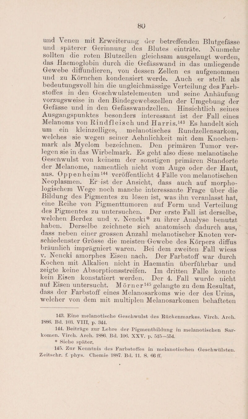 und Venen mit Erweiterung der betreffenden Blutgefässe und späterer Gerinnung des Blutes einträte. Nunmehr sollten die roten Blutzellen gleichsam ausgelaugt werden, das Haemoglobin durch die Gefässwand in das umliegende Gewebe diffundieren, von dessen Zellen es aufgenommen und zu Körnchen kondensiert werde. Auch er stellt als bedeutungsvoll hin die ungleichmässige Verteilung des Farb¬ stoffes in den Geschwulstelementen und seine Anhäufung vorzugsweise in den Bindegewebszellen der Umgebung der Gefässe und in den Gefässwandzellen. Hinsichtlich seines Ausgangspunktes besonders interessant ist der .Fall eines Melanoms von Rindfleisch und Harris.143 Es handelt sich um ein kleinzelliges, melanotisches Rundzellensarkom, welches sie wegen seiner Aehnlichkeit mit dem Knochen¬ mark als Myelom bezeichnen. Den primären Tumor ver¬ legen sie in das Wirbelmark. Es geht also diese melanotische Geschwulst von keinem der sonstigen primären Standorte der Melanome, namentlich nicht vom Auge oder der Haut, aus. Oppenheim 144 veröffentlicht 4 Fälle von melanotischen Neoplasmen. Er ist der Ansicht, dass auch auf morpho¬ logischem Wege noch manche interessante Frage über die Bildung des Pigmentes zu lösen ist, was ihn veranlasst hat, eine Reihe von Pigmenttumoren auf Form und Verteilung des Pigmentes zu untersuchen. Der erste Fall ist derselbe, welchen ßerdez und v. Nencki* * zu ihrer Analyse benutzt haben. Derselbe zeichnete sich anatomisch dadurch aus, dass neben einer grossen Anzahl melanotischer Knoten ver¬ schiedenster Grösse die meisten Gewebe des Körpers diffus bräunlich imprägniert waren. Bei dem zweiten Fall wiess v. Nencki amorphes Eisen nach. Der Farbstoff war durch Kochen mit Alkalien nicht in Haematin überführbar und zeigte keine Absorptionsstreifen. Im dritten Falle konnte kein Eisen konstatiert werden. Der 4. Fall wurde nicht auf Eisen untersucht. M örner145 gelangte zu dem Resultat, dass der Farbstoff eines Melanosarkoms wie der des Urins, welcher von dem mit multiplen Meianosarkomen behafteten 143. Eine melanotische Geschwulst des Rückenmarkes. Virch. Arch. 1886. Bd. 103. VIII, p. 344. 144. Beiträge zur Lehre der Pigmentbildung in melanotischen Sar¬ komen. Virch. Arch. 1886. Bd. 106. XXV. p. 515—554. * Siehe später, 145. Zur Kenntnis des Farbstoffes in melanotischen Geschwülsten. Zeitschr. f. phys. Chemie 1887. Bd. 11. S. 66 ff.