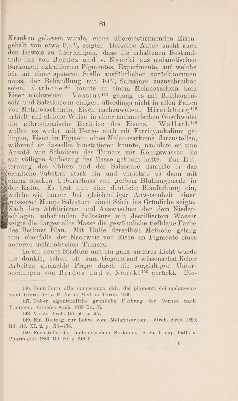 Kranken gelassen wurde, einen übereinstimmenden Eisen¬ gehalt von etwa 0,2% zeigte. Derselbe Autor sucht auch den Beweis zu überbringen, dass die erhaltenen Bestand¬ teile des von Berdez und v. Nencki aus melanotischen Sarkomen extrahierten Pigmentes, Experimente, auf welche ich an einer späteren Stelle ausführlicher zurückkommen muss. der Behandlung mit 10% Salzsäure zuzuschreiben seien. Carbone146 konnte in einem Melanosarkom kein Eisen nach weisen. Vossius147 gelang es mit Blutlaugen¬ salz und Salzsäure in einigen, allerdings nicht in allen Bällen von MelanoSarkomen, Eisen nachzuweisen. Hirschberg148 erhielt auf gleiche Weise in einer melanotischen Geschwulst die mikrochemische Peaktion des Eisens. Wallach149 wollte es weder mit Eerro- noch mit Berricyankalium ge¬ lingen, Eisen im Pigment eines Melanosarkoms darzustellen, während er dasselbe konstatieren konnte, nachdem er eine Anzahl von Schnitten des Tumors mit Königswasser bis zur völligen Auflösung der Masse gekocht hatte. Zur fern uns: des Chlors und der Salzsäure dampfte M p ff®*! 4 -V fl Ent¬ er das ^erhaltene Substrat stark ein und versetzte es dann mit einem starken Ueberschuss von gelbem Blutlaugensalz in der Kälte. Es trat nun eine deutliche Blaufärbung ein, welche wie immer bei gleichzeitiger Anwesenheit einer . grösseren Menge Salzsäure einen Stich ins Grünliche zeigte. INach dem Abfiltrieren und Auswaschen der dem Nieder¬ schlagen anhaftenden Salzsäure mit destilliertem Wasser zeigte die dargestellte Masse die gewöhnliche tiefblaue Barbe des Berliner Blau. Mit Hülfe derselben Methode gelang ihm ebenfalls der Nachweis von Eisen im Pigmente eines anderen melanotischen Tumors. In ein neues Stadium und ein ganz anderes Licht wurde die dunkle, schon oft zum Gegenstand wissenschaftlicher Arbeiten gemachte Brage durch die sorgfältigen Unter¬ suchungen von Berdez und v. Nencki150 gerückt, Die- 146. Contributo alla conoscenza cliir. dei pigmenti dei melanosar- comi. Giorn. della R. Ac. di Med. di Torino 1890. 147. lieber eigentümliche grünliche Färbung der Cornea nach Traumen. Graefes Arch. 1889 Bd. 35. 148. Virch. Arch. Bd. 50, p. 507. 149. Ein Beitrag zur Lehre vom Melanosarkom. Virch. Arch. 1890. Bd. 119. XI. 2. p. 175-176. 150. Farbstoffe der melanotischen Sarkome. Arch. f. exp. Path. u. Pharmakol. 1886. Bd. 20. p. 346 ff. 6