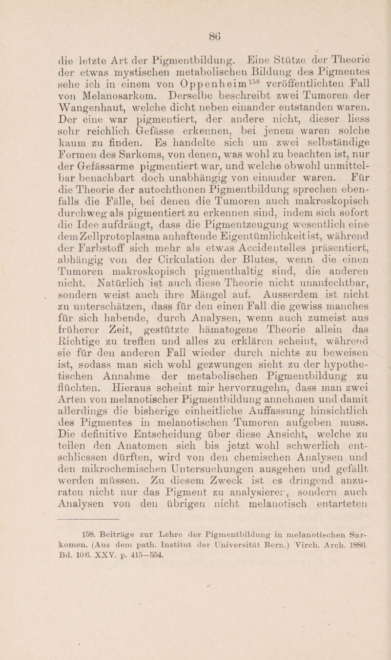 die letzte Art der Pigmentbildung. Eine Stütze der Theorie der etwas mystischen metabolischen Bildung des Pigmentes sehe ich in einem von Oppenheim158 veröffentlichten Pall von Melanosarkom. Derselbe beschreibt zwei Tumoren der Wangenhaut, welche dicht neben einander entstanden waren. Der eine war pigmentiert, der andere nicht, dieser liess sehr reichlich Gefässe erkennen, bei jenem waren solche kaum zu finden. Es handelte sich um zwei selbständige Eormen des Sarkoms, von denen, was wohl zu beachten ist, nur der Gefässarme pigmentiert war, und welche obwohl unmittel¬ bar benachbart doch unabhängig von einander waren. Für die Theorie der autochthonen Pigmentbildung sprechen eben¬ falls die Fälle, bei denen die Tumoren auch makroskopisch durchweg als pigmentiert zu erkennen sind, indem sich sofort die Idee aufdrängt, dass die Pigmentzeugung wesentlich eine dem Zellprotoplasma anhaftende Eigentümlichkeit ist, während der Farbstoff* sich mehr als etwas Accidentelles präsentiert, abhängig von der Cirkulation der Blutes, wenn die einen Tumoren makroskopisch pigmenthaltig sind, die anderen nicht. Natürlich ist auch diese Theorie nicht unanfechtbar, sondern weist auch ihre Mängel auf. Ausserdem ist nicht zu unterschätzen, dass für den einen Fall die gewiss manches für sich habende, durch Analysen, wenn auch zumeist aus früherer Zeit, gestützte hämatogene Theorie allein das Bichtige zu treffen und alles zu erklären scheint, während sie für den anderen Fall wieder durch nichts zu beweisen ist, sodass man sich wohl gezwungen sieht zu der hypothe¬ tischen Annahme der metabolischen Pigmenrbildung zu flüchten. Hieraus scheint mir hervorzugehn, dass man zwei Arten von melanotischer Pigmentbildung annehmen und damit allerdings die bisherige einheitliche Auffassung hinsichtlich des Pigmentes in melanotischen Tumoren aufgeben muss. Die definitive Entscheidung über diese Ansicht, welche zu teilen den Anatomen sich bis jetzt wohl schwerlich ent- schlicssen dürften, wird von den chemischen Analysen und den mikrochemischen Untersuchungen ausgehen und gefällt werden müssen. Zu diesem Zweck ist es dringend anzu¬ raten nicht nur das Pigment zu analysieren, sondern auch Analysen von den übrigen nicht melanotisch entarteten 158. Beiträge zur Lehre der Pigmentbildung in melanotischen Sar¬ komen. (Aus dem patli. Institut der Universität Bern.) Virck. Arch. 1886. Bd. 106. XXV. p. 415-554.