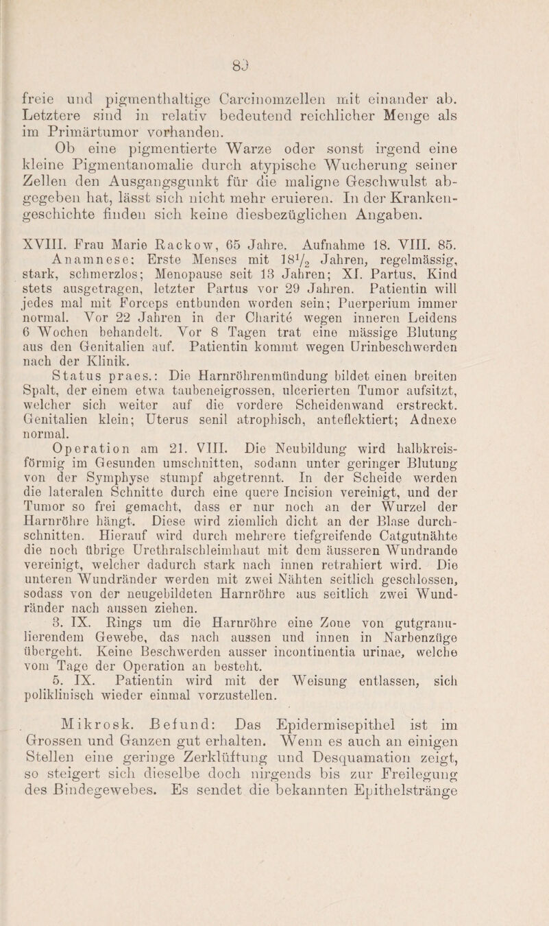 83 freie und pigmenthaltige Carcinomzellen mit einander ab. Letztere sind in relativ bedeutend reichlicher Menge als im Primärtumor vorhanden. Ob eine pigmentierte Warze oder sonst irgend eine kleine Pigmentanomalie durch atypische Wucherung seiner Zellen den Ausgangsgunkt für die maligne Geschwulst ab¬ gegeben hat, lässt sich nicht mehr eruieren. In der Kranken¬ geschichte finden sich keine diesbezüglichen Angaben. XVIII. Frau Marie Rackow, 65 Jahre. Aufnahme 18. VIII. 85. Anamnese: Erste Menses mit 1S1/2 Jahren, regelmässig, stark, schmerzlos; Menopause seit 13 Jahren; XI. Partus, Kind stets ausgetragen, letzter Partus vor 29 Jahren. Patientin will jedes mal mit Forceps entbunden worden sein; Puerperium immer normal. Vor 22 Jahren in der Charite wegen inneren Leidens 6 Wochen behandelt. Vor 8 Tagen trat eine massige Blutung aus den Genitalien auf. Patientin kommt wegen Urinbeschwerden nach der Klinik. Status praes.: Die Harnröhrenmündung bildet einen breiten Spalt, der einem etwa taubeneigrossen, ulcerierten Tumor aufsitzt, welcher sich weiter auf die vordere Scheidenwand erstreckt. Genitalien klein; Uterus senil atrophisch, anteflektiert; Adnexe normal. Operation am 21. VIII. Die Neubildung wird halbkreis¬ förmig im Gesunden Umschnitten, sodann unter geringer Blutung von der Symphyse stumpf abgetrennt. In der Scheide werden die lateralen Schnitte durch eine quere Incision vereinigt, und der Tumor so frei gemacht, dass er nur noch an der Wurzel der Harnröhre hängt. Diese wird ziemlich dicht an der Blase durch¬ schnitten. Hierauf wird durch mehrere tiefgreifende Catgutnähte die noch übrige Urethralschleimhaut mit dem äusseren Wundrande vereinigt, welcher dadurch stark nach innen retrahiert wird. Die unteren Wundränder werden mit zwei Nähten seitlich geschlossen, sodass von der neugebildeten Harnröhre aus seitlich zwei Wund¬ ränder nach aussen ziehen. 3. IX. Rings um die Harnröhre eine Zone von gutgranu¬ lierendem Gewebe, das nach aussen und innen in Narbenzüge übergeht. Keine Beschwerden ausser incontinentia urinae, welche vom Tage der Operation an besteht. 5. IX. Patientin wird mit der Weisung entlassen, sich poliklinisch wieder einmal vorzustellen. Mikrosk. Befund: Das Epiclermisepithel ist im Grossen und Ganzen gut erhalten. Wenn es auch an einigen Stellen eine geringe Zerklüftung und Desquamation zeigt, so steigert sich dieselbe doch nirgends bis zur Freilegung des Bindegewebes. Es sendet die bekannten Epithelstränge