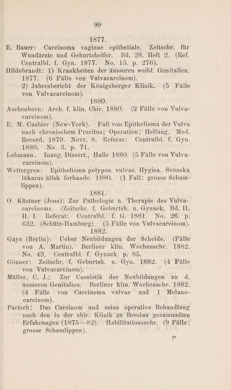 1877. E. Bauer: Carcinoma vaginae epitheliale. Zeitschr. für Wundärzte und Geburtshelfer. Bd. 28. Heft 2. (Ref. Centralbl. f. Gyn. 1877. No. 15. p. 276). Hildebrandt: 1) Krankheiten der äusseren weibl. Genitalien. 1877. (6 Fälle von Vulvacarcinom). 2) Jahresbericht der Königsberger Klinik. (5 Fälle von Vulvacarcinom). 1880. Aschenborn: Areh. f. klin. Chir. 1880. (2 Fälle von Vulva¬ carcinom). E. M. Cushier (New-York). Fall vo-n Epithelioma der Vulva nach chronischem Pruritus; Operation; Heilung. Med. Record. 1879. Novr. 8. Referat: Centralbl. f. Gyn. 1880. No. 3. p. 71. Lehmann . Inaug. Dissert., Halle 1880. (5 Fälle von Vulva¬ carcinom). Wettergren: Epithelioma polypos. vulvae. Ilygiea. Svenska läkaras ällsk forhande. 1880. (1 Fallt grosse Scham¬ lippen). 1881. 0. Küstner (Jena); Zur Pathologie u. Therapie des Vulva- carcinoms. (Zeitschr. f. Geburtsh. u. Gynaek. Bd. II. H. I. Referat: Centralbl. f. G. 1881. No. 26. p. 632. (Schütz-Hamburg). (5 Fälle von Vulvacarcinom). 1882. Gaye (Berlin): Ueber Neubildungen der Scheide. (Fälle von A. Martin). Berliner klin. Wochenschr. 1882. No. 43. Centralbl. f. Gynaek. p. 85. Gönner: Zeitschr. f. Geburtsh. u. Gyn. 1882. (4 Fälle von Vulvacarcinom). Müller, C. J.: Zur Casuistik der Neubildungen an d. äusseren Genitalien. Berliner klin. Wochenschr. 1882. (4 Fälle von Carcinoma vulvae und 1 Melano- carcinom). Partsch: Das Carcinom und seine operative Behandlung nach den in der chir. Klinik zu Breslau gesammelten Erfahrungen (1875—82). Habilitationsschr. (9 Fälle : grosse Schamlippen). 7*