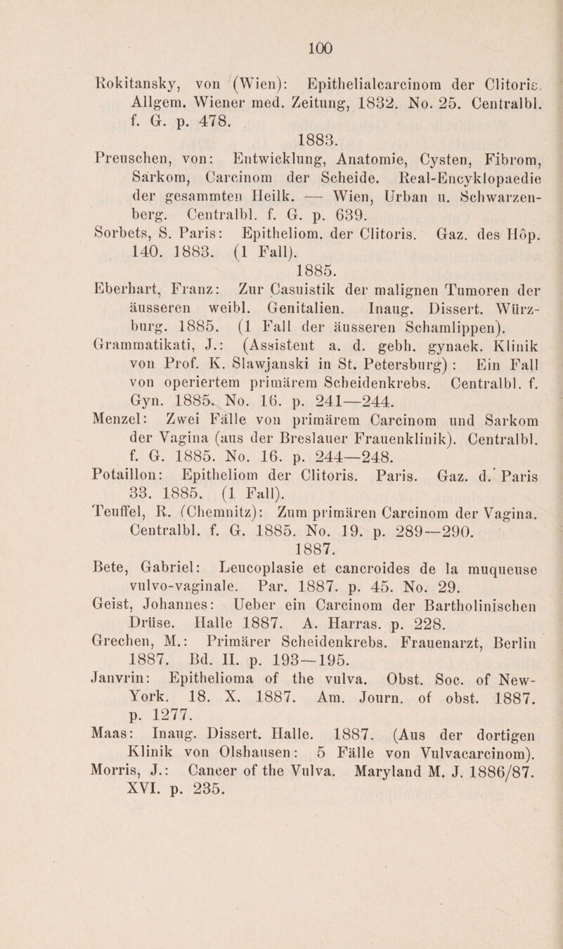 Rokitansky, von (Wien): Epithelialcarcinora der Clitorie, Allgem. Wiener raed. Zeitung, 1832. No. 25. Centralbl. f. G. p. 478. 1883. Preuschen, von: Entwicklung, Anatomie, Cysten, Fibrom, Sarkom, Careinom der Scheide. Real-Encyklopaedie der gesammten Heilk. — Wien, Urban u. Schwarzen¬ berg. Centralbl. f. G. p. 639. Sorbets, S. Paris: Epitheliom, der Clitoris. Gaz. des Hop. 140. 1883. (1 Fall). 1885. Eberhart, Franz: Zur Casuistik der malignen Tumoren der äusseren weibl. Genitalien. Inaug. Dissert. Würz¬ burg. 1885. (1 Fall der äusseren Schamlippen). Grammatikati, J.: (Assistent a. d. gebh. gynaek. Klinik von Prof. K. Slawjanski in St. Petersburg) : Ein Fall von operiertem primärem Scheidenkrebs. Centralbl. f. Gyn. 1885. No. 16. p. 241—244. Menzel: Zwei Fälle von primärem Carcinom und Sarkom der Vagina (aus der Breslauer Frauenklinik). Centralbl. f. G. 1885. No. 16. p. 244—248. Potaillon: Epitheliom der Clitoris. Paris. Gaz. d. Paris 33. 1885. (1 Fall). Teuffel, R. (Chemnitz): Zum primären Carcinom der Vagina. Centralbl. f. G. 1885. No. 19. p. 289—290. 1887. Bete, Gabriel: Leucoplasie et cancroides de la muqueuse vulvo-vaginale. Par. 1887. p. 45. No. 29. Geist, Johannes: Ueber ein Carcinom der Bartholinischen Drüse. Halle 1887. A. Harras, p. 228. Grechen, M.: Primärer Scheidenkrebs. Frauenarzt, Berlin 1887. Bd. II. p. 193—195. Janvrin: Epithelioma of the vulva. Obst. Soc. of New- York. 18. X. 1887. Am. Journ. of obst. 1887. p. 1277. Maas: Inaug. Dissert. Halle. 1887. (Aus der dortigen Klinik von Olshausen: 5 Fälle von Vulvacarcinom). Morris, J.: Cancer of the Vulva. Maryland M. J. 1886/87. XVI. p. 235.