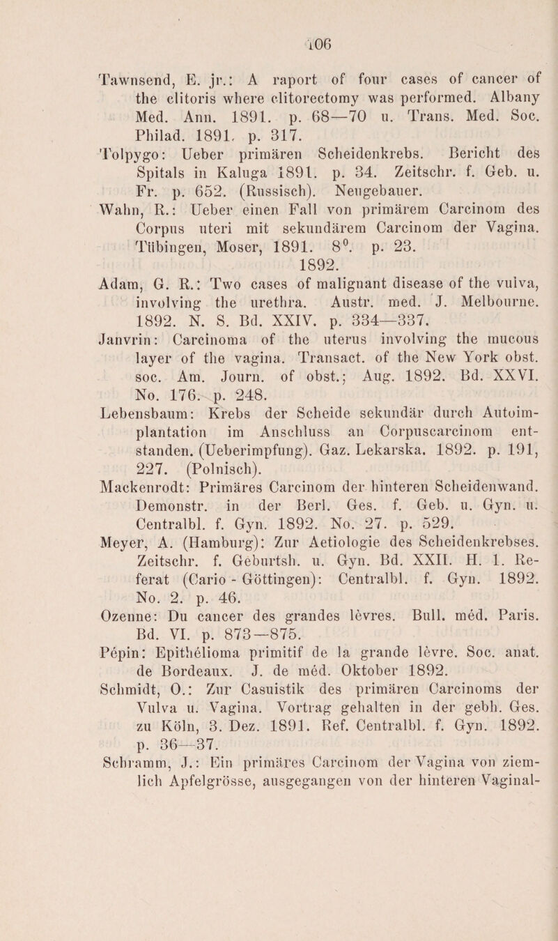 Tawnsend, E. jr.: A raport of four cases of cancer of the clitoris where clitorectomy was performed. Albany Med. Ann. 1891. p. 68—70 u. Trans. Med. Soc. Philad. 1891, p. 317. Tolpygo: Ueber primären Scbeidenkrebs. Bericht des Spitals in Kaluga 1891. p. 34. Zeitschr. f. Geb. u. Fr. p. 652. (Russisch). Nengebauer. Wahn, R.: Ueber einen Fall von primärem Carcinom des Corpus uteri mit sekundärem Carcinom der Vagina. Tübingen, Moser, 1891. 8°. p. 23. 1892. Adam, G. R.: Two cases of malignant disease of the vuiva, involving the urethra. Austr. med. J. Melbourne. 1892. N. S. Bd. XXIV. p. 334—337. Janvrin: Carcinoma of the uterus involving the mucous layer of the vagina. Transact. of the New York obst. soc. Am. Journ. of obst.; Aug. 1892. Bd. XXVI. No. 176. p. 248. Lebensbaum: Krebs der Scheide sekundär durch Autoim¬ plantation im Anschluss an Corpuscarcinom ent¬ standen. (Ueberimpfung). Gaz. Lekarska. 1892. p. 191, 227. (Polnisch). Mackenrodt: Primäres Carcinom der hinteren Scheidenwand. Demonstr. in der Berl. Ges. f. Geb. u. Gyn. u. Centralbl. f. Gyn. 1892. No. 27. p. 529. Meyer, A. (Hamburg): Zur Aetiologie des Scheidenkrebses. Zeitschr. f. Geburtsh. u. Gyn. Bd. XXII. H. 1. Re¬ ferat (Cario - Göttingen): Centralbl. f. Gyn. 1892. No. 2. p. 46. Ozenne: Du cancer des grandes levres. Bull. med. Paris. Bd. VI. p. 873—875. Pepin: Epithelioma primitif de la grande levre. Soc. anat. de Bordeaux. J. de med. Oktober 1892. Schmidt, 0.: Zur Casuistik des primären Carcinoms der Vulva u. Vagina. Vortrag gehalten in der gebh. Ges. zu Köln, 3. Dez. 1891. Ref. Centralbl. f. Gyn. 1892. p. 36—37. Schramm, J.: Ein primäres Carcinom der Vagina von ziem¬ lich Apfelgrösse, ausgegangen von der hinteren Vaginal-