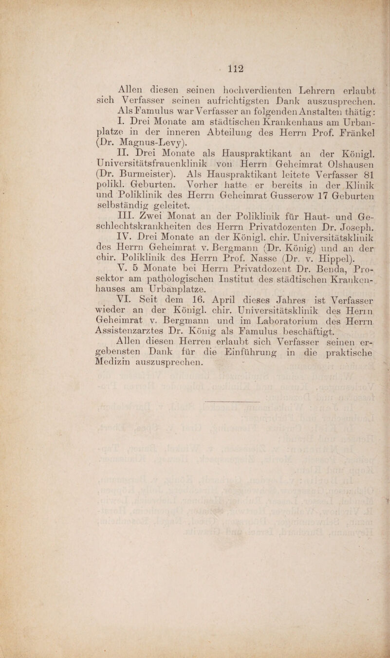 Allen diesen seinen hochverdienten Lehrern erlaubt sich Verfasser seinen aufrichtigsten Dank auszusprechen. Als Famulus war Verfasser an folgenden Anstalten thätig: I. Drei Monate am städtischen Krankenhaus am Urban¬ platze in der inneren Abteilung des Herrn Prof. Frankel (Dr. Magnus-Levy). II. Drei Monate als Hauspraktikant an der Königl. Universitätsfrauenklinik von Herrn Geheimrat Olshausen (Dr. Burmeister). Als Hauspraktikant leitete Verfasser 81 polikl. Geburten. Vorher hatte er bereits in der Klinik und Poliklinik des Herrn Geheimrat Gusserow 17 Geburten selbständig geleitet. III. Zwei Monat an der Poliklinik für Haut- und Ge¬ schlechtskrankheiten des Herrn Privatdozenten Dr. Joseph. IV. Drei Monate an der Königl. chir. Universitätsklinik des Herrn Geheimrat v. Bergmann (Dr. König) und an der chir. Poliklinik des Herrn Prof. Nasse (Dr. v. Hippel). V. 5 Monate bei Herrn Privatdozent Dr. Benda, Pro¬ sektor am pathologischen Institut des städtischen Kranken¬ hauses am Urbanplatze. VH. Seit dem 16. April dieses Jahres ist Verfasser wieder an der Königl. chir. Universitätsklinik des Herrn Geheimrat v. Bergmann und im Laboratorium des Herrn Assistenzarztes Dr. König als Famulus beschäftigt. Allen diesen Herren erlaubt sich Verfasser seinen er¬ gebensten Dank für die Einführung in die praktische Medizin auszusprechen.