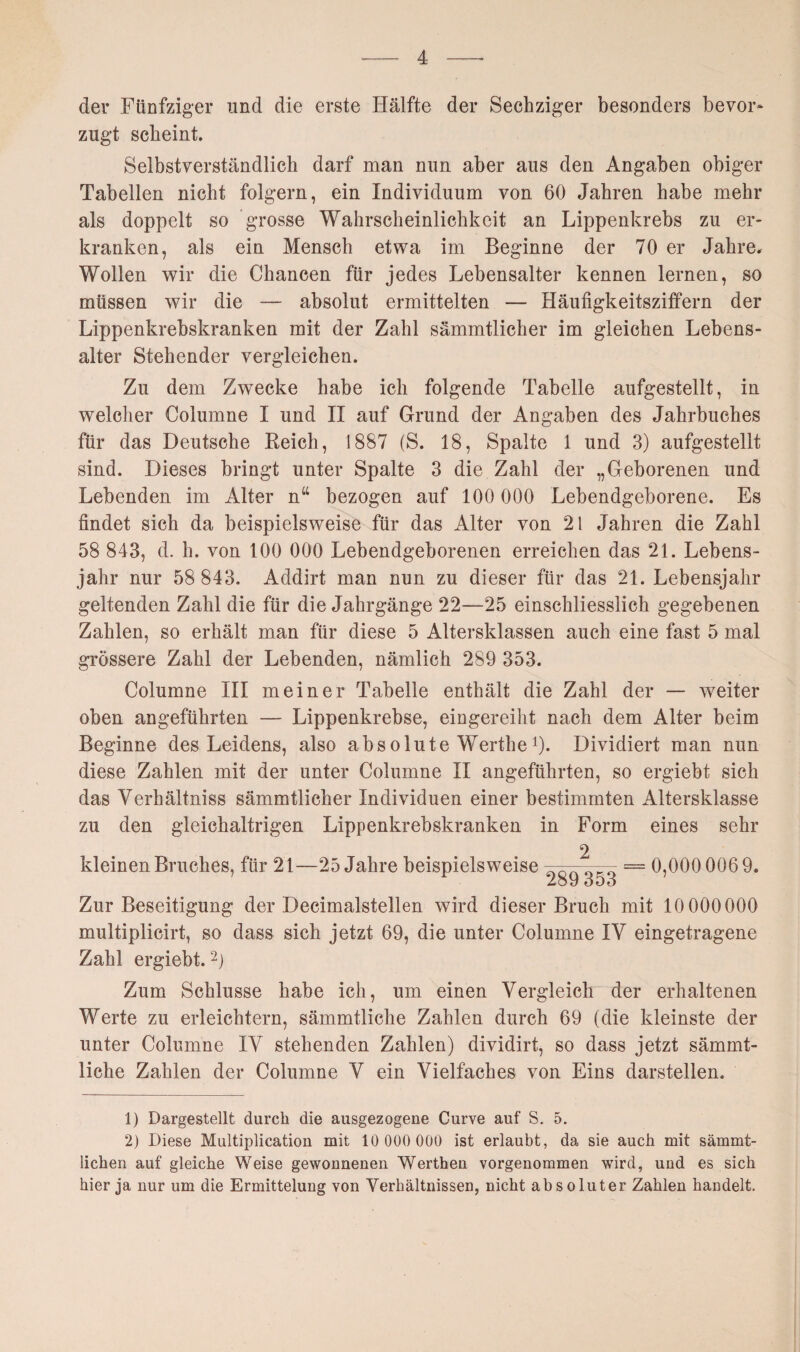 der Fünfziger und die erste Hälfte der Sechziger besonders bevor* zugt scheint. Selbstverständlich darf man nun aber aus den Angaben obiger Tabellen nicht folgern, ein Individuum von 60 Jahren habe mehr als doppelt so grosse Wahrscheinlichkeit an Lippenkrebs zu er¬ kranken, als ein Mensch etwa im Beginne der 70 er Jahre. Wollen wir die Chancen für jedes Lebensalter kennen lernen, so müssen wir die — absolut ermittelten — Häufigkeitsziffern der Lippenkrebskranken mit der Zahl sämmtlicher im gleichen Lebens¬ alter Stehender vergleichen. Zu dem Zwecke habe ich folgende Tabelle aufgestellt, in welcher Columne I und II auf Grund der Angaben des Jahrbuches für das Deutsche Reich, 1887 (S. 18, Spalte 1 und 3) aufgestellt sind. Dieses bringt unter Spalte 3 die Zahl der „Geborenen und Lebenden im Alter ntt bezogen auf 100 000 Lebendgeborene. Es findet sich da beispielsweise für das Alter von 21 Jahren die Zahl 58 843, d. h. von 100 000 Lebendgeborenen erreichen das 21. Lebens¬ jahr nur 58 843. Addirt man nun zu dieser für das 21. Lebensjahr geltenden Zahl die für die Jahrgänge 22—25 einschliesslich gegebenen Zahlen, so erhält man für diese 5 Altersklassen auch eine fast 5 mal grössere Zahl der Lebenden, nämlich 289 353. Columne III meiner Tabelle enthält die Zahl der — weiter oben augeführten — Lippenkrebse, eingereiht nach dem Alter beim Beginne des Leidens, also absolute Werthe *). Dividiert man nun diese Zahlen mit der unter Columne II angeführten, so ergiebt sich das Verhältniss sämmtlicher Individuen einer bestimmten Altersklasse zu den gleichaltrigen Lippenkrebskranken in Form eines sehr kleinen Bruches, für 21—25 Jahre beispielsweise 2 289 353 = 0,000 006 9. Zur Beseitigung der Decimalstellen wird dieser Bruch mit 10 000000 multiplicirt, so dass sich jetzt 69, die unter Columne IY eingetragene Zahl ergiebt.1 2) Zum Schlüsse habe ich, um einen Vergleich der erhaltenen Werte zu erleichtern, sämmtliclie Zahlen durch 69 (die kleinste der unter Columne IY stehenden Zahlen) dividirt, so dass jetzt sämmt- liche Zahlen der Columne Y ein Vielfaches von Eins darstellen. 1) Dargestellt durch die ausgezogene Gurve auf S. 5. 2) Diese Multiplication mit 10 000 000 ist erlaubt, da sie auch mit sämmt- lichen auf gleiche Weise gewonnenen Werthen vorgenommen wird, und es sich hier ja nur um die Ermittelung von Verhältnissen, nicht absoluter Zahlen handelt.