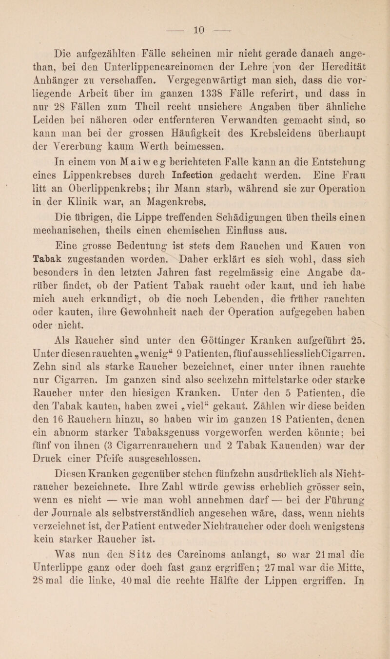 Die aufgezählten Fälle scheinen mir nicht gerade danach ange- than, hei den Unterlippencarcinomen der Lehre Lvon der Heredität Anhänger zu verschaffen. Vergegenwärtigt man sich, dass die vor¬ liegende Arbeit über im ganzen 1338 Fälle referirt, und dass in nur 28 Fällen zum Th eil recht unsichere Angaben über ähnliche Leiden bei näheren oder entfernteren Verwandten gemacht sind, so kann man bei der grossen Häufigkeit des Krebsleidens überhaupt der Vererbung kaum Werth beimessen. In einem von Mai weg berichteten Falle kann an die Entstehung eines Lippenkrebses durch Infection gedacht werden. Eine Frau litt an Oberlippenkrebs; ihr Mann starb, während sie zur Operation in der Klinik war, an Magenkrebs. Die übrigen, die Lippe treffenden Schädigungen üben theils einen mechanischen, theils einen chemischen Einfluss aus. Eine grosse Bedeutung ist stets dem Bauchen und Kauen von Tabak zugestanden worden. Daher erklärt es sich wohl, dass sich besonders in den letzten Jahren fast regelmässig eine Angabe da¬ rüber findet, ob der Patient Tabak raucht oder kaut, und ich habe mich auch erkundigt, ob die noch Lebenden, die früher rauchten oder kauten, ihre Gewohnheit nach der Operation aufgegeben haben oder nicht. Als Raucher sind unter den Göttinger Kranken aufgeführt 25. Unter diesenrauchten „wenig“ 9 Patienten, fünf ausschliesslich Cigarren. Zehn sind als starke Raucher bezeichnet, einer unter ihnen rauchte nur Cigarren. Im ganzen sind also sechzehn mittelstarke oder starke Raucher unter den hiesigen Kranken. Unter den 5 Patienten, die den Tabak kauten, haben zwei „viel“ gekaut. Zählen wir diese beiden den 16 Rauchern hinzu, so haben wir im ganzen 18 Patienten, denen ein abnorm starker Tabaksgenuss vorgeworfen werden könnte; bei fünf von ihnen (3 Cigarrenrauchern und 2 Tabak Kauenden) war der Druck einer Pfeife ausgeschlossen. Diesen Kranken gegenüber stehen fünfzehn ausdrücklich als Nicht¬ raucher bezeichnete. Ihre Zahl würde gewiss erheblich grösser sein, wenn es nicht — wie man wohl annehmen darf — bei der Führung der Journale als selbstverständlich angesehen wäre, dass, wenn nichts verzeichnet ist, der Patient entweder Nichtraucher oder doch wenigstens kein starker Raucher ist. Was nun den Sitz des Carcinoms anlangt, so war 21 mal die Unterlippe ganz oder doch fast ganz ergriffen; 27mal war die Mitte, 28 mal die linke, 40 mal die rechte Hälfte der Lippen ergriffen. In