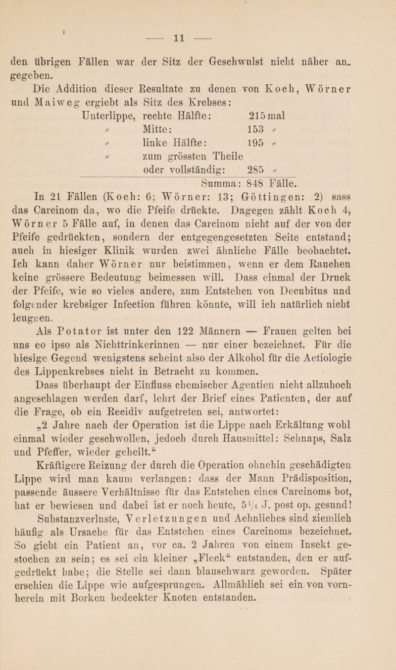 I 11 den übrigen Fällen war der Sitz der Geschwulst nicht näher an„ gegeben. Die Addition dieser Resultate zu denen von Koch, Wörner und Maiweg ergiebt als Sitz des Krebses: Unterlippe, rechte Hälfte: 215 mal 5# Mitte: w CO to T-H1 linke Hälfte: 195 * zum grössten Theile oder vollständig: 285 * Summa: 848 Fälle. In 21 Fällen (Koch: 6; Wörner: 13; Göttingen: 2) sass das Carcinom da, wo die Pfeife drückte. Dagegen zählt Koch 4, Wörner 5 Fälle auf, in denen das Carcinom nicht auf der von der Pfeife gedrückten, sondern der entgegengesetzten Seite entstand; auch in hiesiger Klinik wurden zwei ähnliche Fälle beobachtet. Ich kann daher Wörner nur beistimmen, wenn er dem Rauchen keine grössere Bedeutung beimessen will. Dass einmal der Druck der Pfeife, wie so vieles andere, zum Entstehen von Decubitus und folgender krebsiger Infection führen könnte, will ich natürlich nicht leugnen. Als Potator ist unter den 122 Männern —- Frauen gelten bei uns eo ipso als Nichttrinkerinnen — nur einer bezeichnet. Für die hiesige Gegend wenigstens scheint also der Alkohol für die Aetiologie des Lippenkrebses nicht in Betracht zu kommen. Dass überhaupt der Einfluss chemischer Agentien nicht allzuhoch angeschlagen werden darf, lehrt der Brief eines Patienten, der auf die Frage, ob ein Recidiv aufgetreten sei, antwortet: „2 Jahre nach der Operation ist die Lippe nach Erkältung wohl einmal wieder geschwollen, jedoch durch Hausmittel: Schnaps, Salz und Pfeffer, wieder geheilt.“ Kräftigere Reizung der durch die Operation ohnehin geschädigten Lippe wird man kaum verlangen: dass der Mann Prädispomtion, passende äussere Verhältnisse für das Entstehen eines Carcinoms bot, hat er bewiesen und dabei ist er noch heute, 5^4 J. post op. gesund! Substanzverluste, Verletzungen und Aehnliches sind ziemlich häufig als Ursache für das Entstehen eines Carcinoms bezeichnet. So giebt ein Patient an, vor ca. 2 Jahren von einem Insekt ge¬ stochen zu sein; es sei ein kleiner „Fleck“ entstanden, den er auf¬ gedrückt habe; die Stelle sei dann blauschwarz geworden. Später erschien die Lippe wie aufgesprungen. Allmählich sei ein von vorn¬ herein mit Borken bedeckter Knoten entstanden.
