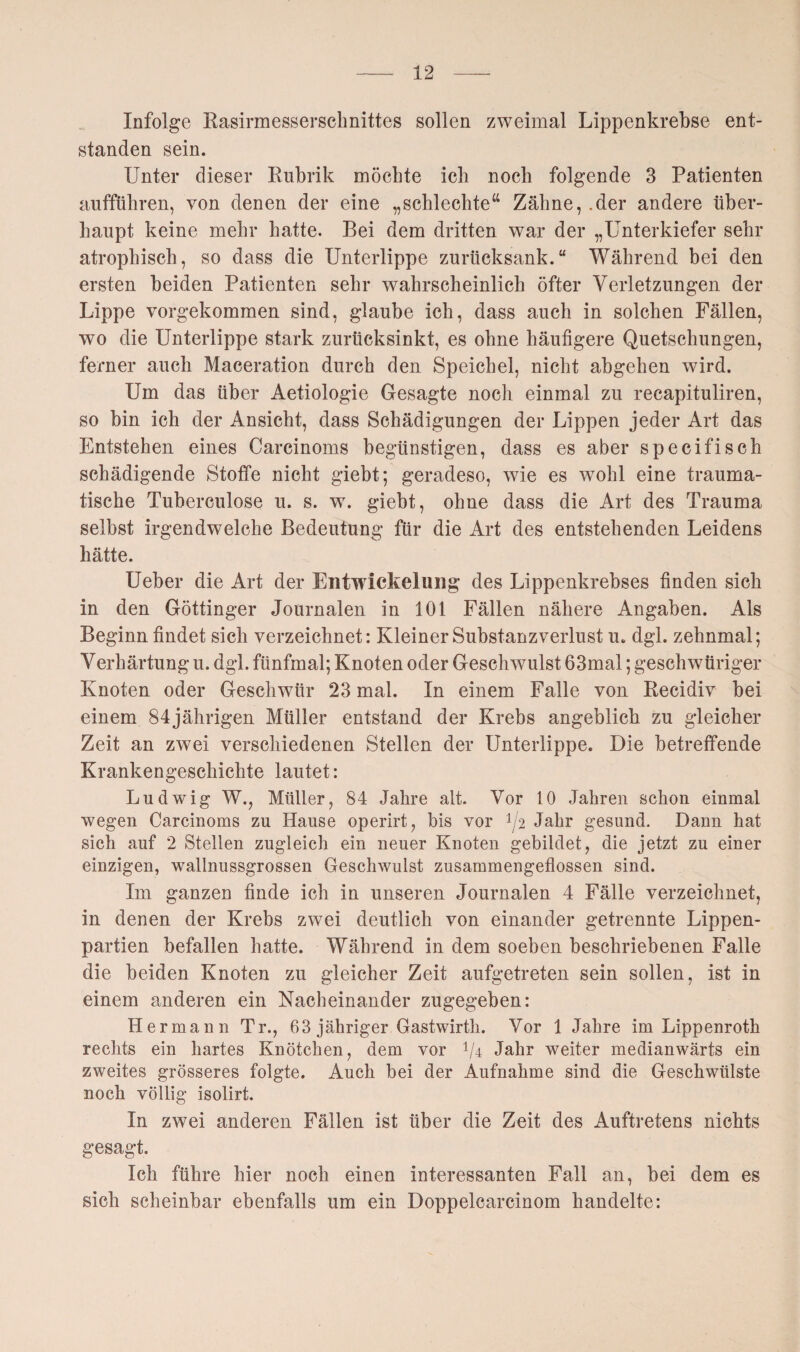 Infolge Rasirmessersclmittes sollen zweimal Lippenkrebse ent¬ standen sein. Unter dieser Rubrik möchte ich noch folgende 3 Patienten aufführen, von denen der eine „schlechte“ Zähne, .der andere über¬ haupt keine mehr hatte. Bei dem dritten war der „Unterkiefer sehr atrophisch, so dass die Unterlippe zurücksank.“ Während bei den ersten beiden Patienten sehr wahrscheinlich öfter Verletzungen der Lippe vorgekommen sind, glaube ich, dass auch in solchen Fällen, wo die Unterlippe stark zurücksinkt, es ohne häufigere Quetschungen, ferner auch Maceration durch den Speichel, nicht abgehen wird. Um das über Aetiologie Gesagte noch einmal zu recapituliren, so bin ich der Ansicht, dass Schädigungen der Lippen jeder Art das Entstehen eines Carcinoms begünstigen, dass es aber specifisch schädigende Stoffe nicht giebt; geradeso, wie es wohl eine trauma¬ tische Tuberculose u. s. w. giebt, ohne dass die Art des Trauma selbst irgendwelche Bedeutung für die Art des entstehenden Leidens hätte. Ueber die Art der Entwickelung des Lippenkrebses finden sich in den Göttinger Journalen in 101 Fällen nähere Angaben. Als Beginn findet sich verzeichnet: Kleiner Substanzverlust u. dgl. zehnmal; Verhärtung u. dgl. fünfmal; Knoten oder Geschwulst 63mal; geschwüriger Knoten oder Geschwür 23 mal. In einem Falle von Recidiv bei einem 84jährigen Müller entstand der Krebs angeblich zu gleicher Zeit an zwei verschiedenen Stellen der Unterlippe. Die betreffende Krankengeschichte lautet: Ludwig W., Müller, 84 Jahre alt. Vor 10 Jahren schon einmal wegen Carcinoms zu Hause operirt, bis vor f/2 Jahr gesund. Dann hat sich auf 2 Stellen zugleich ein neuer Knoten gebildet, die jetzt zu einer einzigen, wallnussgrossen Geschwulst zusammengeflossen sind. Im ganzen finde ich in unseren Journalen 4 Fälle verzeichnet, in denen der Krebs zwei deutlich von einander getrennte Lippen¬ partien befallen hatte. Während in dem soeben beschriebenen Falle die beiden Knoten zu gleicher Zeit aufgetreten sein sollen, ist in einem anderen ein Nacheinander zugegeben: H ermann Tr., 63 jähriger Gastwirth. Vor 1 Jahre im Lippenroth rechts ein hartes Knötchen, dem vor V4 Jahr weiter medianwärts ein zweites grösseres folgte. Auch bei der Aufnahme sind die Geschwülste noch völlig isolirt. In zwei anderen Fällen ist über die Zeit des Auftretens nichts gesagt. Ich führe hier noch einen interessanten Fall an, bei dem es sich scheinbar ebenfalls um ein Doppelcarcinom handelte: