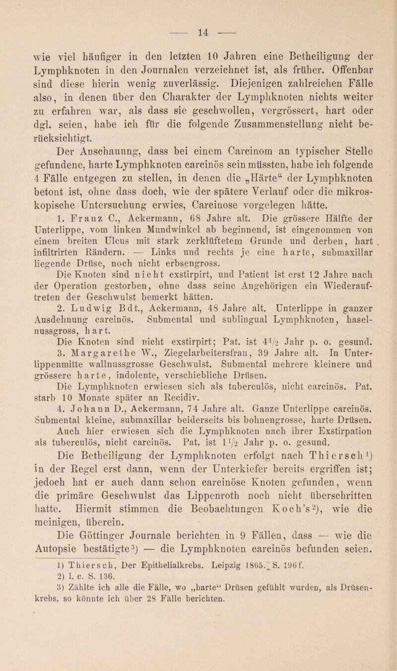 wie viel Läufiger in den letzten 10 Jahren eine Betheiligung der Lymphknoten in den Journalen verzeichnet ist, als früher. Offenbar sind diese hierin wenig zuverlässig. Diejenigen zahlreichen Fälle also, in denen über den Charakter der Lymphknoten nichts weiter zu erfahren war, als dass sie geschwollen, vergrössert, hart oder dgl. seien, habe ich für die folgende Zusammenstellung nicht be¬ rücksichtigt. Der Anschauung, dass bei einem Carcinom an typischer Stelle gefundene, harte Lymphknoten carcinös sein müssten, habe ich folgende 4 Fälle entgegen zu stellen, in denen die „Härte“ der Lymphknoten betont ist, ohne dass doch, wie der spätere Verlauf oder die mikros¬ kopische Untersuchung erwies, Carcinose Vorgelegen hätte. 1. Franz C., Ackermann, 68 Jahre alt. Die grössere Hälfte der Unterlippe, vom linken Mundwinkel ab beginnend, ist eingenommen von einem breiten Ulcus mit stark zerklüftetem Grunde und derben, hart infiltrirten Rändern. — Links und rechts je eine harte, submaxiliar liegende Drüse, noch nicht erbsengross. Die Knoten sind nicht exstirpirt, und Patient ist erst 12 Jahre nach der Operation gestorben, ohne dass seine Angehörigen ein Wiederauf¬ treten der Geschwulst bemerkt hätten. 2. Ludwig Bdt., Ackermann, 48 Jahre alt. Unterlippe in ganzer Ausdehnung carcinös. Submental und sublingual Lymphknoten, hasel¬ nussgross, hart. Die Knoten sind nicht exstirpirt; Pat. ist 4^2 Jahr p. o. gesund. 3. Margarethe W., Ziegelarbeitersfrau, 39 Jahre alt. In Unter¬ lippenmitte wallnussgrosse Geschwulst. Submental mehrere kleinere und grössere harte, indolente, verschiebliche Drüsen. Die Lymphknoten erwiesen sich als tuberculös, nicht carcinös. Pat. starb 10 Monate später an Recidiv. 4. Johann D., Ackermann, 74 Jahre alt. Ganze Unterlippe carcinös. Submental kleine, submaxiliar beiderseits bis bohnengrosse, harte Drüsen. Auch hier erwiesen sich die Lymphknoten nach ihrer Exstirpation als tuberculös, nicht carcinös. Pat. ist D/2 Jahr p. 0. gesund. Die Betheiligung der Lymphknoten erfolgt nach Thier sch1) in der Regel erst dann, wenn der Unterkiefer bereits ergriffen ist; jedoch hat er auch dann schon carcinöse Knoten gefunden, wenn die primäre Geschwulst das Lippenroth noch nicht überschritten hatte. Hiermit stimmen die Beobachtungen Kocks2), wie die meinigen, überein. Die Göttinger Journale berichten in 9 Fällen, dass — wie die Autopsie bestätigte3) — die Lymphknoten carcinös befunden seien. 1) Thier s ch, Der Epithelialkrebs. Leipzig 1865.^ S. 196f. 2) 1. c. S. 136. 3) Zählte ich alle die Fälle, wo „harte“ Drüsen gefühlt wurden, als Drüsen¬ krebs, so könnte ich über 28 Fälle berichten.