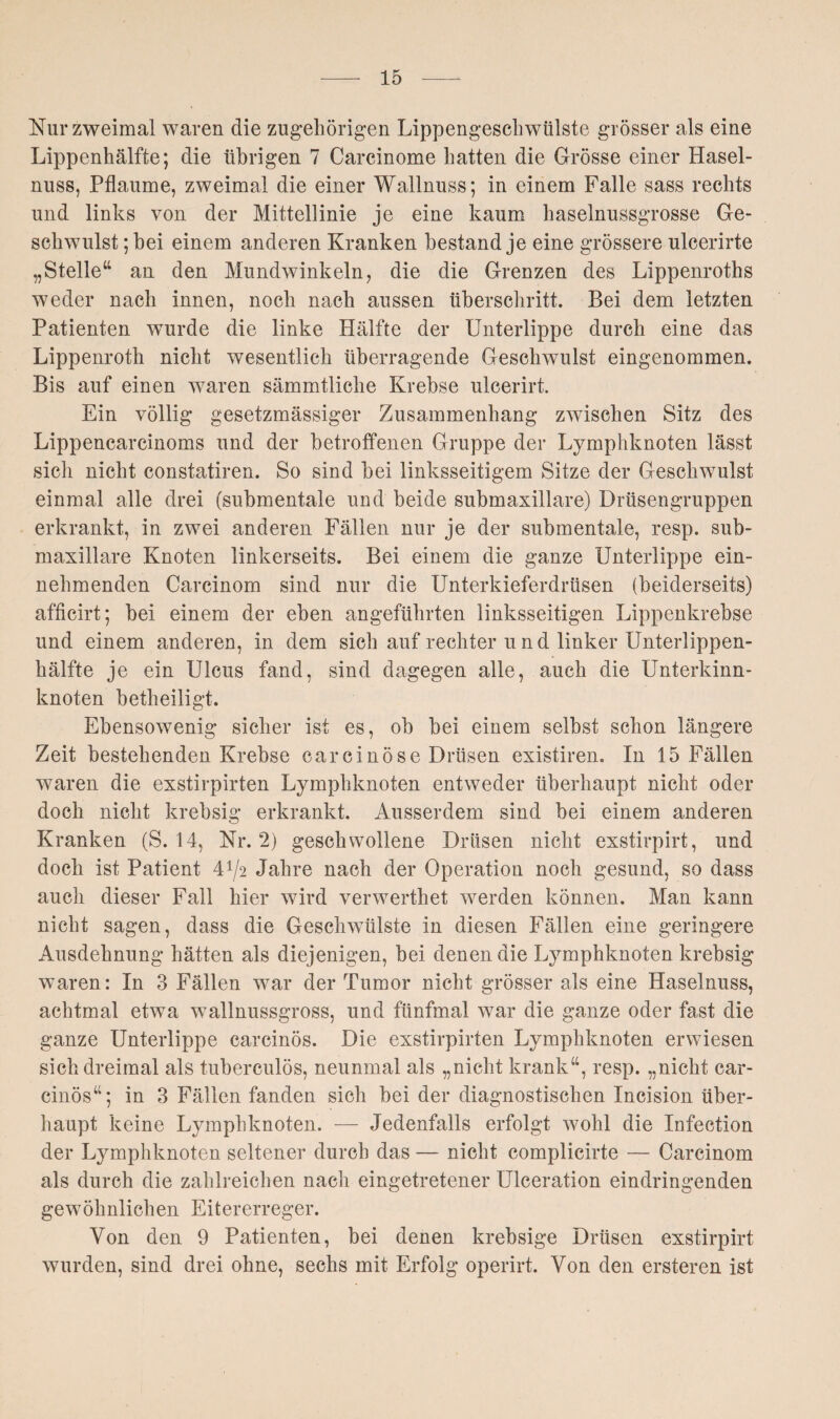 Nur zweimal waren die zugehörigen Lippengeschwülste grösser als eine Lippenhälfte; die übrigen 7 Carcinome hatten die Grösse einer Hasel¬ nuss, Pflaume, zweimal die einer Wallnuss; in einem Falle sass rechts und links von der Mittellinie je eine kaum haselnussgrosse Ge¬ schwulst ; bei einem anderen Kranken bestand je eine grössere ulcerirte „Stelle“ an den Mundwinkeln, die die Grenzen des Lippenroths weder nach innen, noch nach aussen überschritt. Bei dem letzten Patienten wurde die linke Hälfte der Unterlippe durch eine das Lippenroth nicht wesentlich überragende Geschwulst eingenommen. Bis auf einen waren sämmtliclie Krebse ulcerirt. Ein völlig gesetzmässiger Zusammenhang zwischen Sitz des Lippencarcinoms und der betroffenen Gruppe der Lymphknoten lässt sich nicht constatiren. So sind bei linksseitigem Sitze der Geschwulst einmal alle drei (submentale und beide submaxillare) Drüsengruppen erkrankt, in zwei anderen Fällen nur je der submentale, resp. sub¬ maxillare Knoten linkerseits. Bei einem die ganze Unterlippe ein¬ nehmenden Carcinom sind nur die Unterkieferdrüsen (beiderseits) afficirt; bei einem der eben angeführten linksseitigen Lippenkrebse und einem anderen, in dem sich auf rechter u nd linker Unterlippen¬ hälfte je ein Ulcus fand, sind dagegen alle, auch die Unterkinn¬ knoten betheiligt. Ebensowenig sicher ist es, ob bei einem selbst schon längere Zeit bestehenden Krebse carcinöse Drüsen existiren. In 15 Fällen waren die exstirpirten Lymphknoten entweder überhaupt nicht oder doch nicht krebsig erkrankt. Ausserdem sind bei einem anderen Kranken (S. 14, Nr. 2) geschwollene Drüsen nicht exstirpirt, und doch ist Patient 4^2 Jahre nach der Operation noch gesund, so dass auch dieser Fall hier wird venverthet werden können. Man kann nicht sagen, dass die Geschwülste in diesen Fällen eine geringere Ausdehnung hätten als diejenigen, bei denen die Lymphknoten krebsig waren: In 3 Fällen war der Tumor nicht grösser als eine Haselnuss, achtmal etwa wallnussgross, und fünfmal war die ganze oder fast die ganze Unterlippe carcinös. Die exstirpirten Lymphknoten erwiesen sich dreimal als tuberculös, neunmal als „nicht krank“, resp. „nicht car¬ cinös“; in 3 Fällen fanden sich bei der diagnostischen Incision über¬ haupt keine Lymphknoten. — Jedenfalls erfolgt wohl die Infection der Lymphknoten seltener durch das — nicht complicirte — Carcinom als durch die zahlreichen nach eingetretener Ulceration eindringenden gewöhnlichen Eitererreger. Von den 9 Patienten, bei denen krebsige Drüsen exstirpirt wurden, sind drei ohne, sechs mit Erfolg operirt. Von den ersteren ist