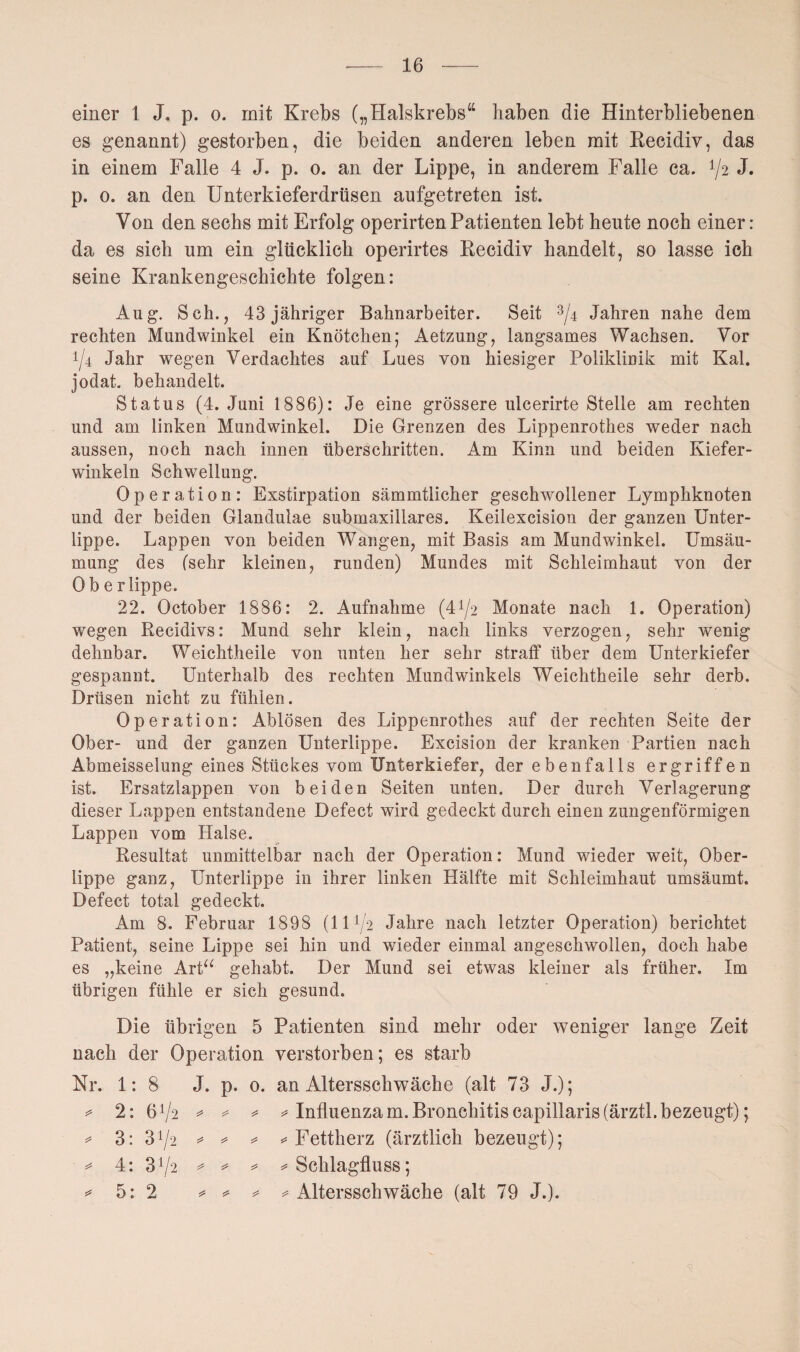 einer 1 J. p. o. mit Krebs („Halskrebs“ haben die Hinterbliebenen es genannt) gestorben, die beiden anderen leben mit Recidiv, das in einem Falle 4 J. p. o. an der Lippe, in anderem Falle ca. 72 J* p. o. an den Unterkieferdrüsen aufgetreten ist. Von den sechs mit Erfolg operirtenPatienten lebt heute noch einer: da es sich um ein glücklich operirtes Recidiv handelt, so lasse ich seine Krankengeschichte folgen: Aug. Sch., 43 jähriger Bahnarbeiter. Seit 3/4 Jahren nahe dem rechten Mundwinkel ein Knötchen; Aetzung, langsames Wachsen. Vor i/4 Jahr wegen Verdachtes auf Lues von hiesiger Poliklinik mit Kal. jodat. behandelt. Status (4. Juni 1886): Je eine grössere ulcerirte Stelle am rechten und am linken Mundwinkel. Die Grenzen des Lippenrothes weder nach aussen, noch nach innen überschritten. Am Kinn und beiden Kiefer¬ winkeln Schwellung. Operation: Exstirpation sämmtlicher geschwollener Lymphknoten und der beiden Glandulae submaxillares. Keilexcision der ganzen Unter¬ lippe. Lappen von beiden Wangen, mit Basis am Mundwinkel. Umsäu¬ mung des (sehr kleinen, runden) Mundes mit Schleimhaut von der Oberlippe. 22. October 1886: 2. Aufnahme (4^2 Monate nach 1. Operation) wegen Recidivs: Mund sehr klein, nach links verzogen, sehr wenig dehnbar. Weichtheile von unten her sehr straff über dem Unterkiefer gespannt. Unterhalb des rechten Mundwinkels Weichtheile sehr derb. Drüsen nicht zu fühlen. Operation: Ablösen des Lippenrothes auf der rechten Seite der Ober- und der ganzen Unterlippe. Excision der kranken Partien nach Abmeisselung eines Stückes vom Unterkiefer, der ebenfalls ergriffen ist. Ersatzlappen von beiden Seiten unten. Der durch Verlagerung dieser Lappen entstandene Defect wird gedeckt durch einen zungenförmigen Lappen vom Halse. Resultat unmittelbar nach der Operation: Mund wieder weit, Ober¬ lippe ganz, Unterlippe in ihrer linken Hälfte mit Schleimhaut umsäumt. Defect total gedeckt. Am 8. Februar 1898 (1172 Jahre nach letzter Operation) berichtet Patient, seine Lippe sei hin und wieder einmal angeschwollen, doch habe es „keine Art“ gehabt. Der Mund sei etwas kleiner als früher. Im übrigen fühle er sich gesund. Die übrigen 5 Patienten sind mehr oder weniger lange Zeit nach der Operation verstorben; es starb Nr. 1:8 J. p. o. an Altersschwäche (alt 73 J.); * 2: 672 * * * * Influenzam.Bronchitiseapillaris(ärztl.bezeugt); * 3: 372 * * * * Fettherz (ärztlich bezeugt); • * 4: 372 * * * * Schlagfluss; * 5: 2 * * * ^Altersschwäche (alt 79 J.).
