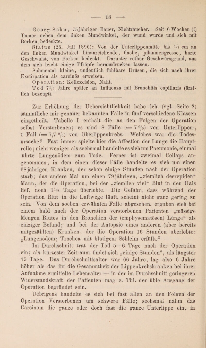 Georg Schn., 75jähriger Bauer, Nichtraucher. Seit 6 Wochen (!) Tumor neben dem linken Mundwinkel, der wund wurde und sich mit Borken bedeckte. Status (28. Juli 1890): Von der Unterlippenmitte bis 1/l2 cm an den linken Mundwinkel hinanreichende, flache, pflaumengrosse, harte Geschwulst, von Borken bedeckt. Darunter rother Geschwürsgrund, aus dem sich leicht einige Pfropfe herausdrücken lassen. Submental kleine, undeutlich fühlbare Drüsen, die sich nach ihrer Exstirpation als carcinös erweisen. Oper ation: Keilexcision, Naht. Tod 7i/2 Jahre später an Influenza mit Bronchitis capillaris (ärzt¬ lich bezeugt). Zur Erhöhung der Uebersichtlichkeit habe ich (vgl. Seite 2) sämmtliche mir genauer bekannten Fälle in fünf verschiedene Klassen eingetheilt. Tabelle I enthält die an den Folgen der Operation selbst Verstorbenen; es sind 8 Fälle (== 7 °/o) von Unterlippen-, 1 Fall (= 7,7 °/o) von Oberlippenkrebs. Welches war die Todes- Ursache? Fast immer spielte hier die Affection der Lunge die Haupt¬ rolle ; nicht weniger als sechsmal handelte es sich um Pneumonie, einmal ührte Lungenödem zum Tode. Ferner ist zweimal Collaps an¬ genommen; in dem einen dieser Fälle handelte es sich um einen 68jährigen Kranken, der schon einige Stunden nach der Operation starb; das andere Mal um einen 79jährigen, „ziemlich decrepiden“ Mann, der die Operation, bei der „ziemlich viel“ Blut in den Hals lief, noch U/2 Tage überlebte. Die Gefahr, dass während der Operation Blut in die Luftwege läuft, scheint nicht ganz gering zu sein. Von dem soeben erwähnten Falle abgesehen, ergaben sich bei einem bald nach der Operation verstorbenen Patienten „mässige Mengen Blutes in den Bronchien der (emphysematosen) Lunge“ als einziger Befund; und bei der Autopsie eines anderen (aber bereits mitgezählten) Kranken, der die Operation 16 Stunden überlebte: „Lungenödem; Trachea mit blutigem Schleim erfüllt.“ Im Durchschnitt trat der Tod 5—6 Tage nach der Operation ein; als kürzester Zeitraum findet sich „einige Stunden“, als längster 15 Tage. Das Durchschnittsalter war 66 Jahre, lag also 6 Jahre höher als das für die Gesammtheit der Lippenkrebskranken bei ihrer Aufnahme ermittelte Lebensalter — in der im Durchschnitt geringeren Widerstandskraft der Patienten mag z. Thl. der üble Ausgang der Operation begründet sein. Uebrigens handelte es sich bei fast allen an den Folgen der Operation Verstorbenen um schwere Fälle; sechsmal nahm das Carcinom die ganze oder doch fast die ganze Unterlippe ein, in