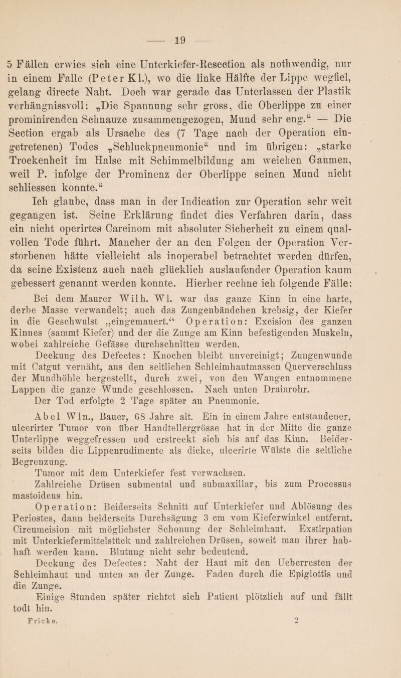 5 Fällen erwies sich eine Unterkiefer-Kesection als nothwendig, nur in einem Falle (Peter KL), wo die linke Hälfte der Lippe wegfiel, gelang directe Naht. Doch war gerade das Unterlassen der Plastik verhängnisvoll: „Die Spannung sehr gross, die Oberlippe zu einer prominirenden Schnauze zusammengezogen, Mund sehr eng.“ — Die Section ergab als Ursache des (7 Tage nach der Operation ein¬ getretenen) Todes „Schluckpneumonie“ und im übrigen: „starke Trockenheit im Halse mit Schimmelbildung am weichen Gaumen, weil P. infolge der Prominenz der Oberlippe seinen Mund nicht schliessen konnte.“ Ich glaube, dass man in der Indication zur Operation sehr weit gegangen ist. Seine Erklärung findet dies Verfahren darin, dass ein nicht operirtes Carcinom mit absoluter Sicherheit zu einem qual¬ vollen Tode führt. Mancher der an den Folgen der Operation Ver¬ storbenen hätte vielleicht als inoperabel betrachtet werden dürfen, da seine Existenz auch nach glücklich auslaufender Operation kaum gebessert genannt werden konnte. Hierher rechne ich folgende Fälle: Bei dem Maurer Wilh. W1. war das ganze Kinn in eine harte, derbe Masse verwandelt; auch das Zungenbändchen krebsig, der Kiefer in die Geschwulst ,,eingemauert.“ Operation: Excision des ganzen Kinnes (sammt Kiefer) und der die Zunge am Kinn befestigenden Muskeln, wobei zahlreiche Gefässe durchschnitten werden. Deckung des Defectes : Knochen bleibt unvereinigt; Zungenwunde mit Catgut vernäht, aus den seitlichen Schleimhautmassen Querverschluss der Mundhöhle hergestellt, durch zwei, von den Wangen entnommene Lappen die ganze Wunde geschlossen. Nach unten Drainrohr. Der Tod erfolgte 2 Tage später an Pneumonie. Abel Win., Bauer, 68 Jahre alt. Ein in einem Jahre entstandener, ulcerirter Tumor von über Handtellergrösse hat in der Mitte die ganze Unterlippe weggefressen und erstreckt sich bis auf das Kinn. Beider¬ seits bilden die Lippenrudimente als dicke, ulcerirte Wülste die seitliche Begrenzung. Tumor mit dem Unterkiefer fest verwachsen. Zahlreiche Drüsen submental und submaxillar, bis zum Processus mastoideus hin. Operation: Beiderseits Schnitt auf Unterkiefer und Ablösung des Periostes, dann beiderseits Durchsägung 3 cm vom Kieferwinkel entfernt. Circumcision mit möglichster Schonung der Schleimhaut. Exstirpation mit Unterkiefermittelstück und zahlreichen Drüsen, soweit man ihrer hab¬ haft werden kann. Blutung nicht sehr bedeutend. Deckung des Defectes: Naht der Haut mit den Ueberresten der Schleimhaut und unten an der Zunge. Faden durch die Epiglottis und die Zunge. Einige Stunden später richtet sich Patient plötzlich auf und fällt todt hin. Fricke. 2