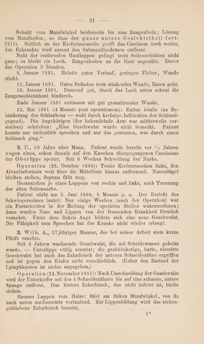 Schnitt vom Mundwinkel beiderseits bis zum Zungenbein; Lösung vom Mundboden, so dass der ganze untere Gesichtstheil fort¬ fällt. Seitlich an der Kieferinnenseite greift das Carcinom noch weiter, das Erkrankte wird sammt den Submaxillardrüsen entfernt. Naht der restirenden Hautlappen gelingt trotz Seitenschnitten nicht ganz; es bleibt ein Loch. Zungenboden an die Haut angenäht. Dauer der Operation 3 Stunden. 8. Januar 1881. Relativ guter Verlauf, geringes Fieber, Wunde stinkt. 11. Januar 1881. Gutes Befinden trotz stinkender Wunde, Essen geht. 16. Januar 1881. Dauernd gut, durch das Loch unten schaut die Zungenschleimhaut hindurch. Ende Januar 1881 entlassen mit gut granulirender Wunde. 12. Mai 1881 (4 Monate post operationem): Exitus letalis (an Be¬ hinderung des Schluckens — wohl durch krebsige Infiltration der Schlund¬ gegend). Die Angehörigen (der behandelnde Arzt war mittlerweile ver¬ storben) schrieben: „Eine Geschwulst wurde nicht bemerkt. Patient konnte nur undeutlich sprechen und nur das geniessen, was durch einen Schlauch ging.“ 2. U., 60 Jahre alter Mann. Patient wurde bereits vor 3/4 Jahren wegen eines, schon damals auf den Knochen übergegangenen Carcinoms der Oberlippe operirt. Seit 6 Wochen Schwellung der Narbe. Operation (28. October 1880): Totale Kieferresection links, den Alveolarfortsatz weit über die Mittellinie hinaus entfernend. Nasenflügel bleiben stehen, Septum fällt weg. Heranziehen je eines Lappens von rechts und links, nach Trennung der alten Seitennarbe. Patient stirbt am 3. Juni 1880, 8 Monate p. 0. Der Bericht des Schwiegersohnes lautet: Nur einige Wochen (nach der Operation) war ein Fortschreiten in der Heilung der operirten Stellen wahrzunehmen; dann wurden Nase und Lippen von der fressenden Krankheit förmlich verzehrt. Unter dem linken Auge bildete sich eine neue Geschwulst. Die Fähigkeit zum Sprechen hat der Kranke nicht wieder erlangt. 3. Wilh. A., 57jähriger Maurer, der bei seiner Arbeit stets kurze Pfeife rauchte. Seit 3 Jahren wachsende Geschwulst, die mit Scheidewasser gebeizt wurde. — Unterlippe völlig zerstört; die grobhöckerige, harte, ulcerirte Geschwulst hat auch das Zahnfleisch der unteren Schneidezähne ergriffen und ist gegen den Kiefer nicht verschieblich. (Ueber den Zustand der Lymphknoten ist nichts angegeben.) Operation (24. November 1881): Nach Umschneidung der Geschwulst wird der Unterkiefer mit den 4 Schneidezähnen bis auf eine schmale, untere Spange entfernt. Das hintere Zahnfleisch, das nicht inficirt ist, bleibt stehen. Grosser Lappen vom Halse: Stiel am linken Mundwinkel, von da nach unten medianwärts verlaufend. Zur Lippenbildung wird das stehen- gebliebene Zahnfleisch benutzt. 2 *