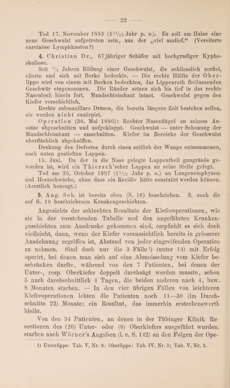 Tod 17. November 1883 (l11/i2 Jahr p. o.). Es soll am Halse eine neue Geschwulst aufgetreten sein, aus der „viel auslief.“ (Vereiterte carcinöse Lymphknoten?) 4. Christian D r., 67jähriger Schäfer mit hochgradiger Kypho¬ skoliose. Seit 3/4 Jahren Bildung einer Geschwulst, die schliesslich zerfiel, eiterte und sich mit Borke bedeckte. — Die rechte Hälfte der Ober¬ lippe wird von einem mit Borken bedeckten, das Lippenroth freilassenden Geschwür eingenommen. Die Ränder setzen sich bis tief in das rechte Nasenloch hinein fort. Mundschleimhaut intact. Geschwulst gegen den Kiefer verschieblich. Rechts submaxillare Drüsen, die bereits längere Zeit bestehen sollen, sie werden nicht exstirpirt. Operation (30. Mai 1896): Rechter Nasenflügel an seinem An¬ sätze abgeschnitten und aufgeklappt. Geschwulst — unter Schonung der Mundschleimhaut — Umschnitten. Kiefer im Bereiche der Geschwulst oberflächlich abgekniffen. Deckung des Defectes durch einen seitlich der Wange entnommenen, nach unten gestielten Lappen. 15. Juni. Da der in die Nase gelegte Lappentheil gangränös ge¬ worden ist, wird ein Thiersch’scher Lappen an seine Stelle gelegt. Tod am 26. October 1897 (15/i2 Jahr p. 0.) an Lungenemphysem und Herzschwäche, ohne dass ein Recidiv hätte constatirt werden können. (Aerztlich bezeugt.) 5. Aug. Sch. ist bereits oben (S. 16) beschrieben. S. auch die auf S. 19 beschriebenen Krankengeschichten. Angesichts der schlechten Resultate der Kieferoperationen, wie sie in der vorstehenden Tabelle und den angeführten Kranken¬ geschichten zum Ausdrucke gekommen sind, empfiehlt es sich doch vielleicht, dann, wenn der Kiefer voraussichtlich bereits in grösserer Ausdehnung ergriffen ist, Abstand von jeder eingreifenden Operation zu nehmen. Sind doch nur die 3 Fälle f) (unter 14) mit Erfolg operirt, bei denen man sich auf eine Abmeisselung vom Kiefer be¬ schränken durfte, während von den 7 Patienten, bei denen der Unter-, resp. Oberkiefer doppelt durchsägt werden musste, schon 5 nach durchschnittlich 4 Tagen, die beiden anderen nach 4, bzw. 8 Monaten starben. — In den vier übrigen Fällen von leichteren Kieferoperationen lebten die Patienten noch 11—30 (im Durch¬ schnitte 22) Monate: ein Resultat, das immerhin erstrebenswert!! bleibt. Von den 34 Patienten, an denen in der Tübinger Klinik Re- sectionen des (26) Unter- oder (8) Oberkiefers ausgeführt wurden, starben nach Wörner’s Angaben (1. c. S. 142) an den Folgen der Ope- 1) Unterlippe: Tab. V, Nr. 8; Oberlippe: Tab. IV, Nr. 3; Tab. V, Nr. 5.