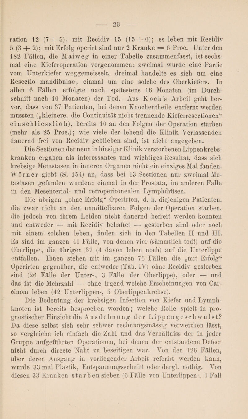 ration 12 (7 + 5), mit Recidiv 15 (15 + 0); es leben mit Recidiv 5 (3 + 2); mit Erfolg operirt sind nur 2 Kranke = 6 Proc. Unter den 182 Fällen, die Maiweg in einer Tabelle zusammenfasst, ist sechs¬ mal eine Kieferoperation vorgenommen: zweimal wurde eine Partie vom Unterkiefer weggemeisselt, dreimal bandelte es sich um eine Resectio mandibulae, einmal um eine solche des Oberkiefers. In allen 6 Fällen erfolgte nach spätestens 16 Monaten (im Durch¬ schnitt nach 10 Monaten) der Tod. Aus Koch’s Arbeit geht her¬ vor, dass von 37 Patienten, bei denen Knochentheile entfernt werden mussten („kleinere, die Continuität nicht trennende Kieferresectionen“ einschliesslich), bereits 10 an den Folgen der Operation starben (mehr als 25 Proc.); wie viele der lebend die Klinik Verlassenden dauernd frei von Recidiv geblieben sind, ist nicht angegeben. Die Sectionen der neun in hiesiger Klinik verstorbenen Lippenkrebs¬ kranken ergaben als interessantes und wichtiges Resultat, dass sich krebsige Metastasen in inneren Organen nicht ein einziges Mal fanden. Wörner giebt (S. 154) an, dass bei 13 Sectionen nur zweimal Me¬ tastasen gefunden wurden: einmal in der Prostata, im anderen Falle in den Mesenterial- und retroperitonealen Lymphdrüsen. Die übrigen „ohne Erfolg“ Operirten, d. h. diejenigen Patienten, die zwar nicht an den unmittelbaren Folgen der Operation starben, die jedoch von ihrem Leiden nicht dauernd befreit werden konnten und entweder — mit Recidiv behaftet — gestorben sind oder noch mit einem solchen leben, finden sich in den Tabellen II und III. Es sind im ganzen 41 Fälle, von denen vier (sämmtlich todt) auf die Oberlippe, die übrigen 37 (4 davon leben noch) auf die Unterlippe entfallen. Ihnen stehen mit im ganzen 76 Fällen die „mit Erfolg“ Operirten gegenüber, die entweder (Tab. IV) ohne Recidiv gestorben sind (26 Fälle der Unter-, 3 Fälle der Oberlippe), oder — und das ist die Mehrzahl — ohne irgend welche Erscheinungen von Car- cinom leben (42 Unterlippen-, 5 Oberlippenkrebse). Die Bedeutung der krebsigen Infection von Kiefer und Lymph¬ knoten ist bereits besprochen worden; w7elche Rolle spielt in pro¬ gnostischer Hinsicht die Ausdehnung der Lippengeschwulst? Da diese selbst sich sehr schwer rechnungsmässig verwerthen lässt, so vergleiche ich einfach die Zahl und das Verhältniss der in jeder Gruppe aufgeführten Operationen, bei denen der entstandene Defect nicht durch directe Naht zu beseitigen war. Von den 126 Fällen, über deren Ausgang in vorliegender Arbeit referirt werden kann, wurde 33 mal Plastik, Entspannungsschnitt oder dergl. nöthig. Von diesen 33 Kranken starb en sieben (6 Fälle von Unterlippen-, 1 Fall