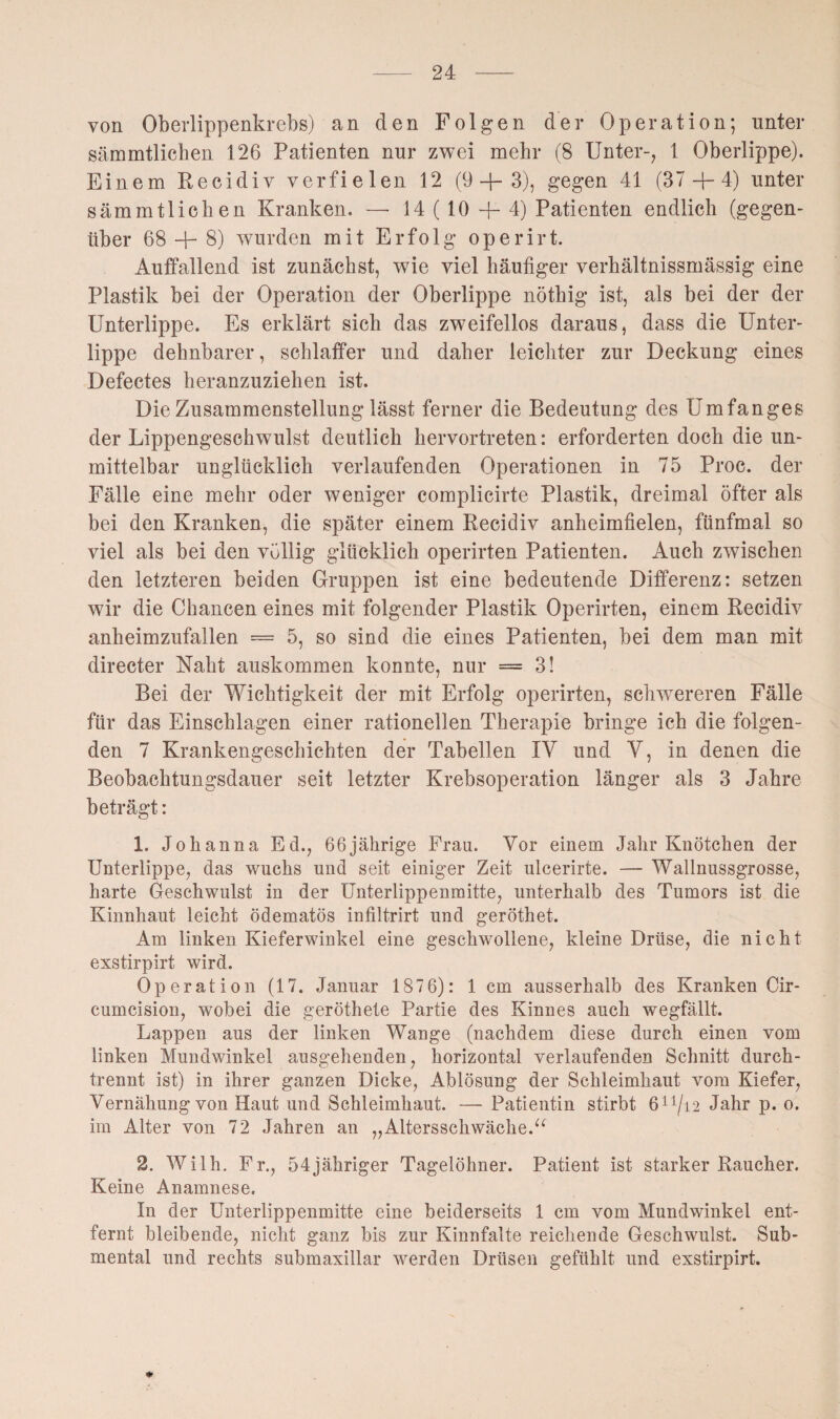 von Oberlippenkrebs) an den Folgen der Operation; unter sämmtlichen 126 Patienten nur zwei mehr (8 Unter-, 1 Oberlippe). Einem Recidiv verfielen 12 (9+3), gegen 41 (37 + 4) unter sämmtlichen Kranken. —■ 14 ( 10 + 4) Patienten endlich (gegen¬ über 68 + 8) wurden mit Erfolg operirt. Auffallend ist zunächst, wie viel häufiger verhältnissmässig eine Plastik bei der Operation der Oberlippe nöthig ist, als bei der der Unterlippe. Es erklärt sich das zweifellos daraus, dass die Unter¬ lippe dehnbarer, schlaffer und daher leichter zur Deckung eines Defectes heranzuziehen ist. Die Zusammenstellung lässt ferner die Bedeutung des Umfanges der Lippengeschwulst deutlich hervortreten: erforderten doch die un¬ mittelbar unglücklich verlaufenden Operationen in 75 Proc. der Fälle eine mehr oder weniger complicirte Plastik, dreimal öfter als bei den Kranken, die später einem Recidiv anheimfielen, fünfmal so viel als bei den völlig glücklich operirten Patienten. Auch zwischen den letzteren beiden Gruppen ist eine bedeutende Differenz: setzen wir die Chancen eines mit folgender Plastik Operirten, einem Recidiv anheimzufallen = 5, so sind die eines Patienten, bei dem man mit directer Naht auskommen konnte, nur = 3! Bei der Wichtigkeit der mit Erfolg operirten, schwereren Fälle für das Einschlagen einer rationellen Therapie bringe ich die folgen¬ den 7 Krankengeschichten der Tabellen IV und V, in denen die Beobachtungsdauer seit letzter Krebsoperation länger als 3 Jahre beträgt: 1. Johanna Ed., 66jährige Frau. Vor einem Jahr Knötchen der Unterlippe, das wuchs und seit einiger Zeit ulcerirte. — Wallnussgrosse, harte Geschwulst in der Unterlippenmitte, unterhalb des Tumors ist die Kinnhaut leicht ödematös infiltrirt und geröthet. Am linken Kieferwinkel eine geschwollene, kleine Drüse, die nicht exstirpirt wird. Operation (17. Januar 1876): 1 cm ausserhalb des Kranken Cir- cumcision, wobei die geröthete Partie des Kinnes auch wegfällt. Lappen aus der linken Wange (nachdem diese durch einen vom linken Mundwinkel ausgehenden, horizontal verlaufenden Schnitt durch¬ trennt ist) in ihrer ganzen Dicke, Ablösung der Schleimhaut vom Kiefer, Vernähungvon Haut und Schleimhaut. — Patientin stirbt 611/i2 Jahr p. o. im Alter von 72 Jahren an „Altersschwäche.“ 2. Wilh. Fr., 54jähriger Tagelöhner. Patient ist starker Raucher. Keine Anamnese. In der Unterlippenmitte eine beiderseits 1 cm vom Mundwinkel ent¬ fernt bleibende, nicht ganz bis zur Kinnfalte reichende Geschwulst. Sub¬ mental und rechts submaxillar werden Drüsen gefühlt und exstirpirt.