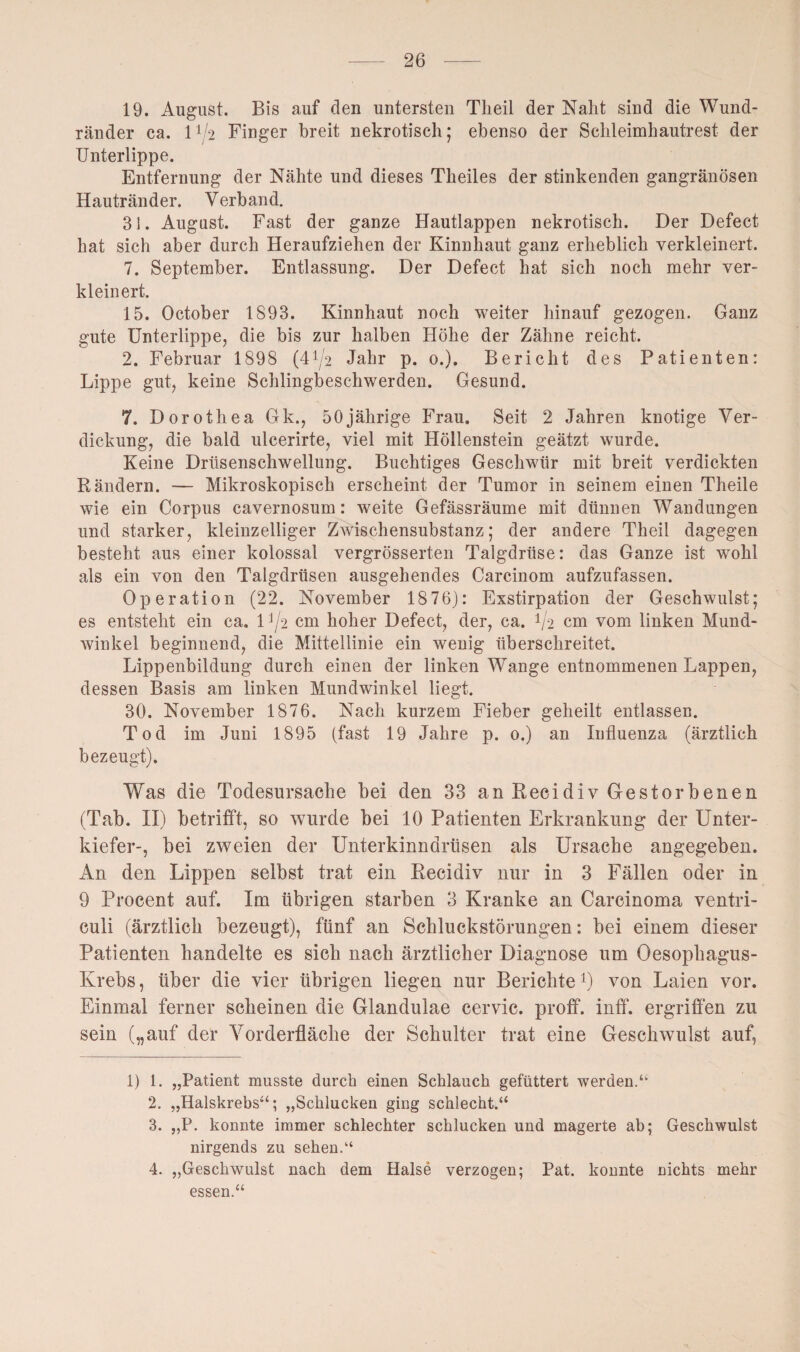 19. August. Bis auf den untersten Theil der Naht sind die Wund¬ ränder ca. 11/2 Finger breit nekrotisch; ebenso der Schleimhautrest der Unterlippe. Entfernung der Nähte und dieses Theiles der stinkenden gangränösen Hautränder. Verband. 31. August. Fast der ganze Hautlappen nekrotisch. Der Defect hat sich aber durch Heraufziehen der Kinnhaut ganz erheblich verkleinert. 7. September. Entlassung. Der Defect hat sich noch mehr ver¬ kleinert. 15. October 1893. Kinnhaut noch weiter hinauf gezogen. Ganz gute Unterlippe, die bis zur halben Höhe der Zähne reicht. 2. Februar 1898 (4^2 Jahr p. 0.). Bericht des Patienten: Lippe gut, keine Schlingbeschwerden. Gesund. 7. Dorothea Gk., 50jährige Frau. Seit 2 Jahren knotige Ver¬ dickung, die bald ulcerirte, viel mit Höllenstein geätzt wurde. Keine Drüsenschwellung. Buchtiges Geschwür mit breit verdickten Rändern. — Mikroskopisch erscheint der Tumor in seinem einen Theile wie ein Corpus cavernosum: weite Gefässräume mit dünnen Wandungen und starker, kleinzelliger Zwischensubstanz; der andere Theil dagegen besteht aus einer kolossal vergrösserten Talgdrüse: das Ganze ist wohl als ein von den Talgdrüsen ausgehendes Carcinom aufzufassen. Operation (22. November 18 76): Exstirpation der Geschwulst; es entsteht ein ca. 1J/2 cm hoher Defect, der, ca. V2 cm vom linken Mund¬ winkel beginnend, die Mittellinie ein wenig überschreitet. Lippenbildung durch einen der linken Wange entnommenen Lappen, dessen Basis am linken Mundwinkel liegt. 30. November 1876. Nach kurzem Fieber geheilt entlassen. Tod im Juni 1895 (fast 19 Jahre p. 0.) an Influenza (ärztlich bezeugt). Was die Todesursache bei den 33 an Recidiv Gestorbenen (Tab. II) betrifft, so wurde bei 10 Patienten Erkrankung der Unter¬ kiefer-, bei zweien der Unterkinndrüsen als Ursache angegeben. An den Lippen selbst trat ein Recidiv nur in 3 Fällen oder in 9 Procent auf. Im übrigen starben 3 Kranke an Carcinoma ventri- culi (ärztlich bezeugt), fünf an Schluckstörungen: bei einem dieser Patienten handelte es sich nach ärztlicher Diagnose um Oesophagus- Krebs, über die vier übrigen liegen nur Berichte *) von Laien vor. Einmal ferner scheinen die Glandulae cervic. proff. inff. ergriffen zu sein („auf der Vorderfläche der Schulter trat eine Geschwulst auf, 1) 1. „Patient musste durch einen Schlauch gefüttert werden.“ 2. „Halskrebs“; „Schlucken ging schlecht.“ 3. „P. konnte immer schlechter schlucken und magerte ab; Geschwulst nirgends zu sehen.“ 4. „Geschwulst nach dem Halse verzogen; Pat. konnte nichts mehr essen.“