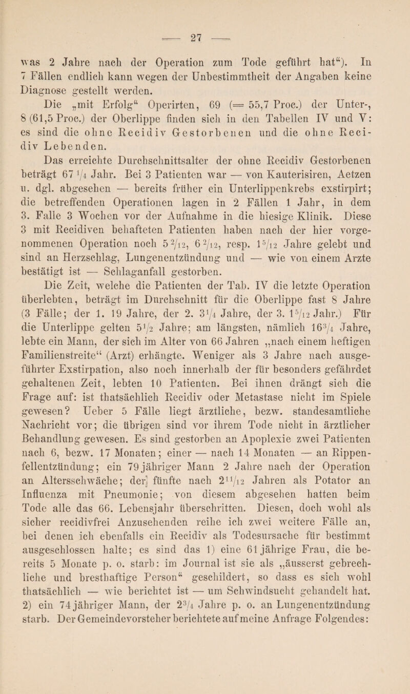 was 2 Jahre nach der Operation zum Tode geführt hat4'). In 7 Fällen endlich kann wegen der Unbestimmtheit der Angaben keine Diagnose gestellt werden. Die „mit Erfolg“ Operirten, 69 (= 55,7 Proc.) der Unter-, 8 (61,5 Proc.) der Oberlippe finden sich in den Tabellen IV und V: es sind die ohne Recidiv Gestorbenen und die ohne Reci- div Lebenden. Das erreichte Durchschnittsalter der ohne Recidiv Gestorbenen beträgt 67 Jahr. Bei 3 Patienten war — von Kauterisiren, Aetzen u. dgl. abgesehen — bereits früher ein Unterlippenkrebs exstirpirt; die betreffenden Operationen lagen in 2 Fällen 1 Jahr, in dem. 3. Falle 3 Wochen vor der Aufnahme in die hiesige Klinik. Diese 3 mit Recidiven behafteten Patienten haben nach der hier vorge¬ nommenen Operation noch 5 2/i2, 62/i2, resp. l5/i2 Jahre gelebt und sind an Herzschlag, Lungenentzündung und — wie von einem Arzte bestätigt ist — Schlaganfall gestorben. Die Zeit, welche die Patienten der Tab. IV die letzte Operation überlebten, beträgt im Durchschnitt für die Oberlippe fast 8 Jahre (3 Fälle; der 1. 19 Jahre, der 2. 3^4 Jahre, der 3. U/12 Jahr.) Für die Unterlippe gelten 5^2 Jahre; am längsten, nämlich 163/4 Jahre, lebte ein Mann, der sich im Alter von 66 Jahren ,,nach einem heftigen Familienstreite“ (Arzt) erhängte. Weniger als 3 Jahre nach ausge¬ führter Exstirpation, also noch innerhalb der für besonders gefährdet gehaltenen Zeit, lebten 10 Patienten. Bei ihnen drängt sich die Frage auf: ist thatsäehlich Recidiv oder Metastase nicht im Spiele gewesen? Ueber 5 Fälle liegt ärztliche, bezw. standesamtliche Nachricht vor; die übrigen sind vor ihrem Tode nicht in ärztlicher Behandlung gewesen. Es sind gestorben an Apoplexie zwei Patienten nach 6, bezw. 17 Monaten; einer — nach 14 Monaten — an Rippen¬ fellentzündung; ein 79 jähriger Mann 2 Jahre nach der Operation an Altersschwäche; den fünfte nach 211/i2 Jahren als Potator an Influenza mit Pneumonie; von diesem abgesehen hatten beim Tode alle das 66. Lebensjahr überschritten. Diesen, doch wohl als sicher reeidivfrei Anzusehenden reihe ich zwei weitere Fälle an, bei denen ich ebenfalls ein Recidiv als Todesursache für bestimmt ausgeschlossen halte; es sind das 1) eine 61jährige Frau, die be¬ reits 5 Monate p. 0. starb: im Journal ist sie als „äusserst gebrech¬ liche und bresthaftige Person“ geschildert, so dass es sich wohl thatsäehlich — wie berichtet ist — um Schwindsucht gehandelt hat. 2) ein 74 jähriger Mann, der Jahre p. 0. an Lungenentzündung starb. Der Gemeindevorsteher berichtete auf meine Anfrage Folgendes: