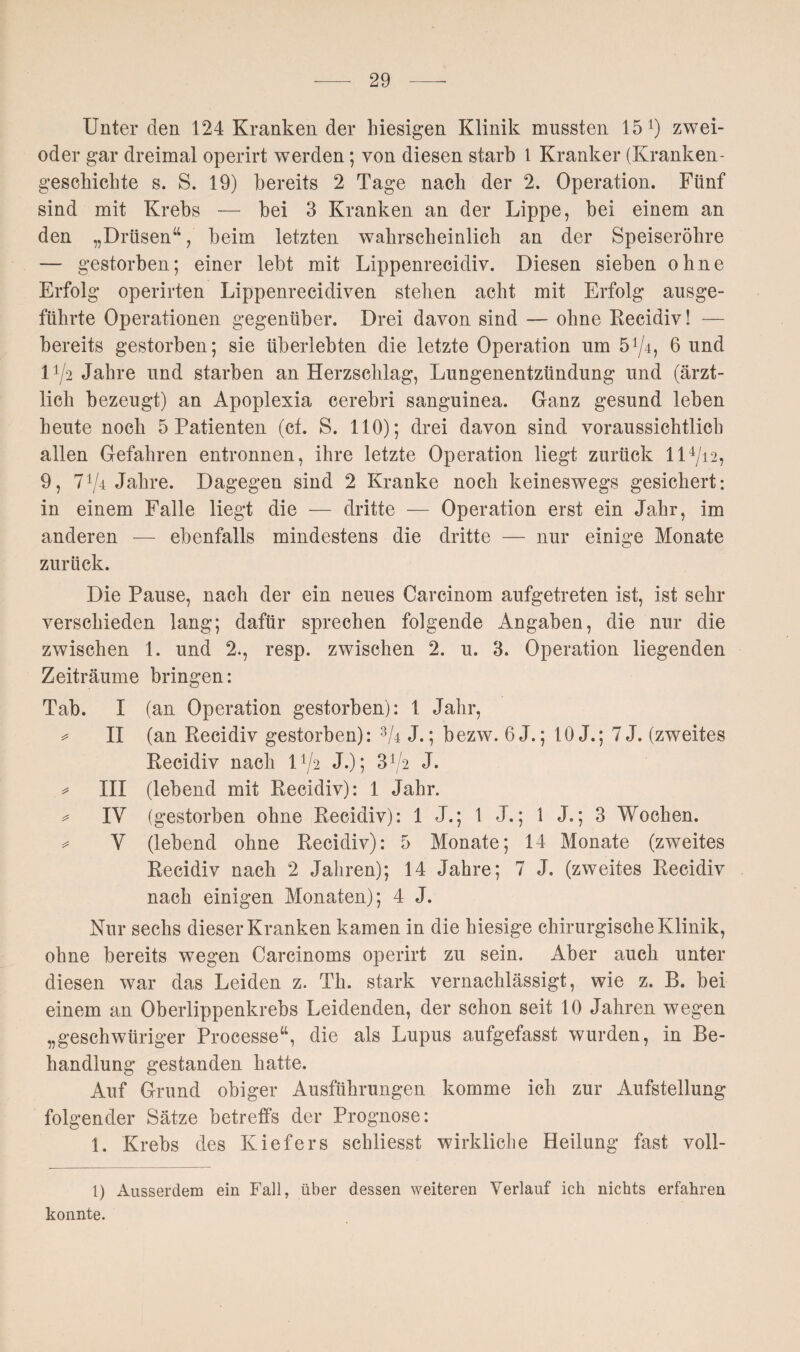 Unter den 124 Kranken der hiesigen Klinik mussten 15 l *) zwei- oder gar dreimal operirt werden; von diesen starb 1 Kranker (Kranken¬ geschichte s. S. 19) bereits 2 Tage nach der 2. Operation. Fünf sind mit Krebs — bei 3 Kranken an der Lippe, bei einem an den „Drüsen“, beim letzten wahrscheinlich an der Speiseröhre — gestorben; einer lebt mit Lippenrecidiv. Diesen sieben ohne Erfolg operirten Lippenrecidiven stehen acht mit Erfolg ausge¬ führte Operationen gegenüber. Drei davon sind — ohne Recidiv! — bereits gestorben; sie überlebten die letzte Operation um 5^4, 6 und D/2 Jahre und starben an Herzschlag, Lungenentzündung und (ärzt¬ lich bezeugt) an Apoplexia cerebri sanguinea. Ganz gesund leben heute noch 5 Patienten (cf. S. 110); drei davon sind voraussichtlich allen Gefahren entronnen, ihre letzte Operation liegt zurück 114/i2, 9, 774 Jahre. Dagegen sind 2 Kranke noch keineswegs gesichert: in einem Falle liegt die — dritte — Operation erst ein Jahr, im anderen — ebenfalls mindestens die dritte — nur einige Monate zurück. Die Pause, nach der ein neues Carcinom aufgetreten ist, ist sehr verschieden lang; dafür sprechen folgende Angaben, die nur die zwischen 1. und 2., resp. zwischen 2. u. 3. Operation liegenden Zeiträume bringen: Tab. I (an Operation gestorben): 1 Jahr, * II (an Recidiv gestorben): 37 J.; bezw. 6J.; 10 J.; 7 J. (zweites Recidiv nach D/2 J.); 372 J. * III (lebend mit Recidiv): 1 Jahr. * IV (gestorben ohne Recidiv): 1 J.; 1 J.; 1 J.; 3 Wochen. =* V (lebend ohne Recidiv): 5 Monate; 14 Monate (zweites Recidiv nach 2 Jahren); 14 Jahre; 7 J. (zweites Recidiv nach einigen Monaten); 4 J. Nur sechs dieser Kranken kamen in die hiesige chirurgische Klinik, ohne bereits wegen Carcinoms operirt zu sein. Aber auch unter diesen war das Leiden z. Th. stark vernachlässigt, wie z. B. bei einem an Oberlippenkrebs Leidenden, der schon seit 10 Jahren wegen „geschwüriger Processe“, die als Lupus aufgefasst wurden, in Be¬ handlung gestanden hatte. Auf Grund obiger Ausführungen komme ich zur Aufstellung folgender Sätze betreffs der Prognose: 1. Krebs des Kiefers schliesst wirkliche Heilung fast voll- 1) Ausserdem ein Fall, über dessen weiteren Verlauf ich nichts erfahren konnte.