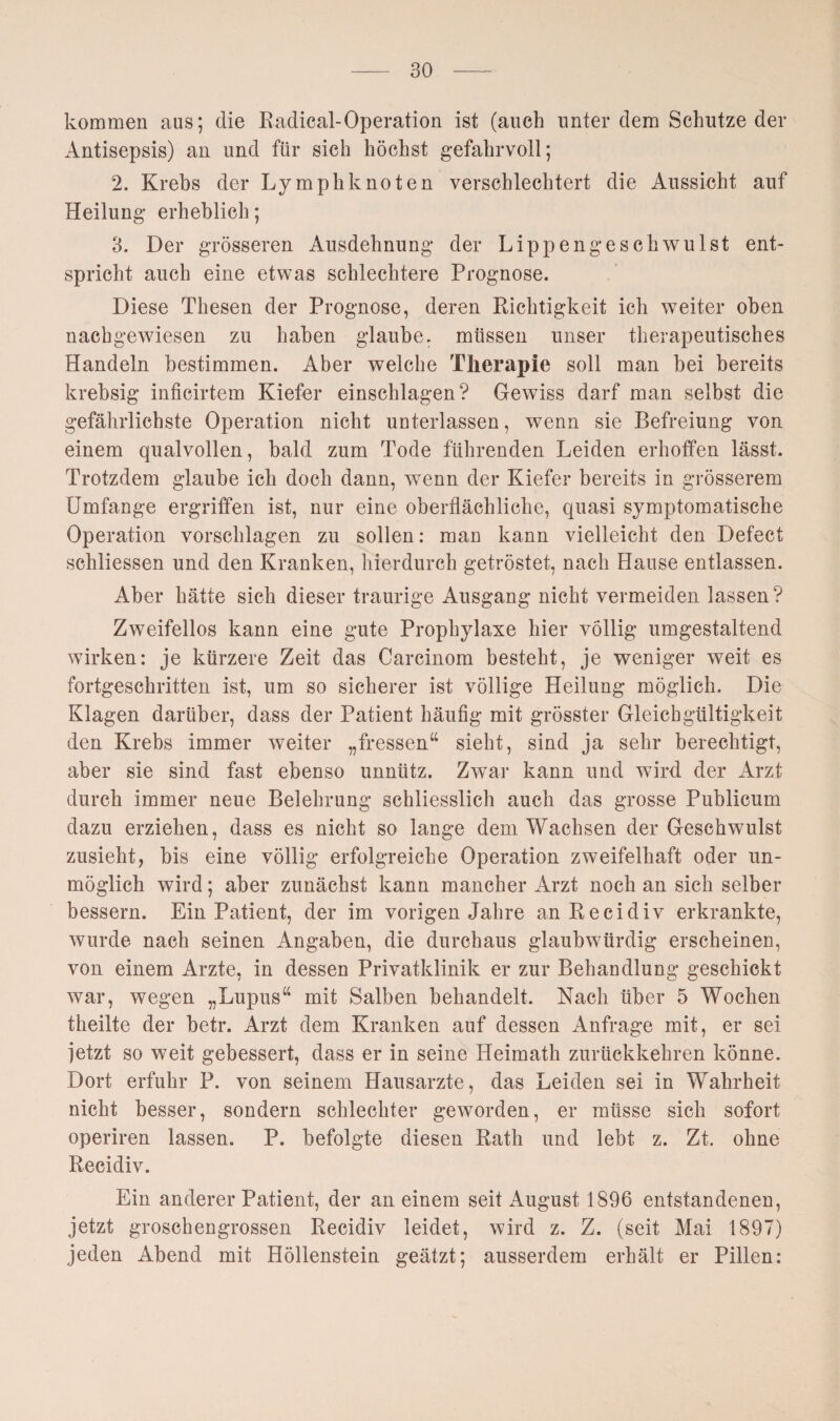 kommen aus; die Radical-Operation ist (auch unter dem Schutze der Antisepsis) an und für sich höchst gefahrvoll; 2. Krebs der Lymphknoten verschlechtert die Aussicht auf Heilung erheblich; 3. Der grösseren Ausdehnung der Lipp engeschwul st ent¬ spricht auch eine etwas schlechtere Prognose. Diese Thesen der Prognose, deren Richtigkeit ich weiter oben nachgewiesen zu haben glaube, müssen unser therapeutisches Handeln bestimmen. Aber welche Therapie soll man bei bereits krebsig inficirtem Kiefer einschlagen? Gewiss darf man selbst die gefährlichste Operation nicht unterlassen, wenn sie Befreiung von einem qualvollen, bald zum Tode führenden Leiden erhoffen lässt. Trotzdem glaube ich doch dann, wenn der Kiefer bereits in grösserem Umfange ergriffen ist, nur eine oberflächliche, quasi symptomatische Operation vorschlagen zu sollen: man kann vielleicht den Defect schliessen und den Kranken, hierdurch getröstet, nach Hause entlassen. Aber hätte sich dieser traurige Ausgang nicht vermeiden lassen ? Zweifellos kann eine gute Prophylaxe hier völlig umgestaltend wirken: je kürzere Zeit das Carcinom besteht, je weniger weit es fortgeschritten ist, um so sicherer ist völlige Heilung möglich. Die Klagen darüber, dass der Patient häufig mit grösster Gleichgültigkeit den Krebs immer weiter „fressen“ sieht, sind ja sehr berechtigt, aber sie sind fast ebenso unnütz. Zwar kann und wird der Arzt durch immer neue Belehrung schliesslich auch das grosse Publicum dazu erziehen, dass es nicht so lange dem Wachsen der Geschwulst zusieht, bis eine völlig erfolgreiche Operation zweifelhaft oder un¬ möglich wird; aber zunächst kann mancher Arzt noch an sich selber bessern. Ein Patient, der im vorigen Jahre an Recidiv erkrankte, wurde nach seinen Angaben, die durchaus glaubwürdig erscheinen, von einem Arzte, in dessen Privatklinik er zur Behandlung geschickt war, wegen „Lupus“ mit Salben behandelt. Nach über 5 Wochen theilte der betr. Arzt dem Kranken auf dessen Anfrage mit, er sei jetzt so weit gebessert, dass er in seine Heimath zurückkehren könne. Dort erfuhr P. von seinem Hausarzte, das Leiden sei in Wahrheit nicht besser, sondern schlechter geworden, er müsse sich sofort operiren lassen. P. befolgte diesen Rath und lebt z. Zt. ohne Recidiv. Ein anderer Patient, der an einem seit August 1896 entstandenen, jetzt groschengrossen Recidiv leidet, wird z. Z. (seit Mai 1897) jeden Abend mit Höllenstein geätzt; ausserdem erhält er Pillen: