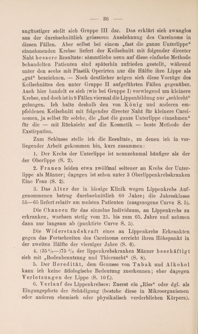 ungünstiger stellt sich Gruppe III dar. Das erklärt sich zwanglos aus der durchschnittlich grösseren Ausdehnung des Carcinoms in diesen Fällen. Aber selbst bei einem „fast die ganze Unterlippe“ einnehmenden Krebse liefert der Keilschnitt mit folgender directer Naht bessere Resultate: sämmtliche neun auf diese einfache Methode behandelten Patienten sind späterhin zufrieden gestellt, während unter den sechs mit Plastik Operirten nur die Hälfte ihre Lippe als „gut“ bezeichnen. — Noch deutlicher zeigen sich diese Vorzüge des Keilschnittes den unter Gruppe II aufgeführten Fällen gegenüber. Auch hier handelt es sich (wie bei Gruppe Ij vorwiegend um kleinere Krebse, und doch ist in 9 Fällen viermal die Lippenbildung nur „schlecht“ gelungen. Ich halte deshalb den von König und anderen em¬ pfohlenen Keilschnitt mit folgender directer Naht für kleinere Carci- nomen, ja selbst für solche, die „fast die ganze Unterlippe einnehmen“ für die — mit Rücksicht auf die Kosmetik — beste Methode der Exstirpation. Zum Schlüsse stelle ich die Resultate, zu denen ich in vor¬ liegender Arbeit gekommen bin, kurz zusammen: 1. Der Krebs der Unterlippe ist neunzehnmal häutiger als der der Oberlippe (S. 2). 2. Frauen leiden etwa zwölfmal seltener an Krebs der Unter¬ lippe als Männer; dagegen ist schon unter 3 Oberlippenkrebskranken Eine Frau (S. 2). 3. Das Alter der in hiesige Klinik wegen Lippenkrebs Auf¬ genommenen betrug durchschnittlich 60 Jahre; die Jahresklasse 55—65 liefert relativ am meisten Patienten (ausgezogene Curve S. 5). Die Chancen für das einzelne Individuum, an Lippenkrebs zu erkranken, wachsen stetig vom 25. bis zum 65. Jahre und nehmen dann nur langsam ab (punktirte Curve S. 5). Die Widerstandskraft eines an Lippenkrebs Erkrankten gegen das Fortschreiten des Carcinoms erreicht ihren Höhepunkt in der zweiten Hälfte der vierziger Jahre (S. 6). 4. (35°/o—)75 °/o der lippenkrebskranken Männer beschäftigt sich mit „Bodenbenutzung und Thierzucht“ (S. 8). 5. Der Heredität, dem Genüsse von Tabak und Alkohol kann ich keine ätiologische Bedeutung zuerkennen; eher dagegen Verletzungen der Lippe (S. 10f.). 6. Verlauf des Lippenkrebses: Zuerst ein „Riss“ oder dgl. als Eingangspforte der Schädigung (bestehe diese in Mikroorganismen oder anderen chemisch oder physikalisch verderblichen Körpern).