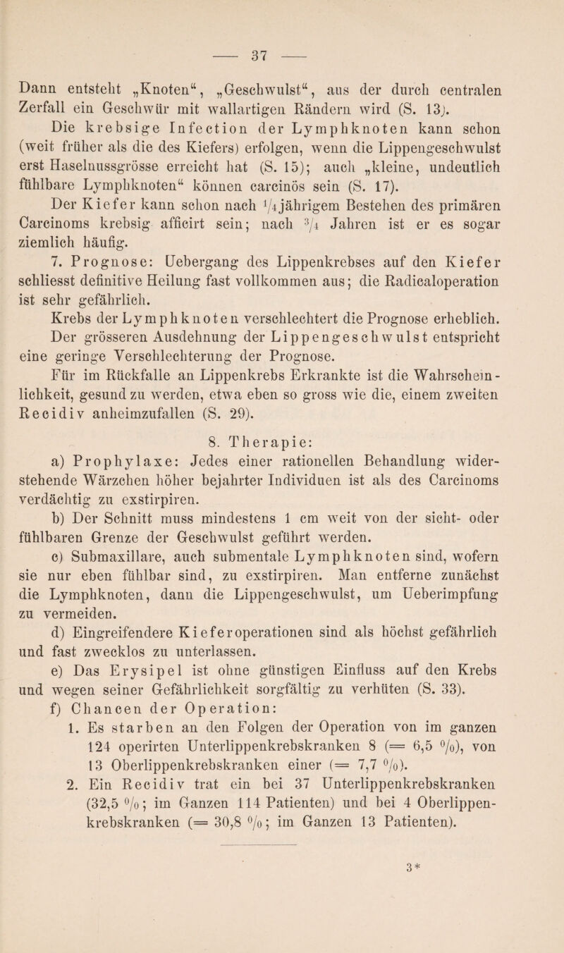 Dann entstellt „Knoten“, „Geschwulst“, aus der durch centralen Zerfall ein Geschwür mit wallartigen Rändern wird (S. 13j. Die krebsige Infection der Lymphknoten kann schon (weit früher als die des Kiefers) erfolgen, wenn die Lippengeschwulst erst Haselnussgrösse erreicht hat (S. 15); auch „kleine, undeutlich fühlbare Lymphknoten“ können carcinos sein (S. 17). Der Kiefer kann schon nach ^jährigem Bestehen des primären Carcinoms krebsig afficirt sein; nach 3/4 Jahren ist er es sogar ziemlich häufig. 7. Prognose: Lebergang des Lippenkrebses auf den Kiefer schliesst definitive Heilung fast vollkommen aus; die Radicaloperation ist sehr gefährlich. Krebs der Lymphknoten verschlechtert die Prognose erheblich. Der grösseren Ausdehnung der Lippengeschwulst entspricht eine geringe Verschlechterung der Prognose. Für im Rückfalle an Lippenkrebs Erkrankte ist die Wahrschein¬ lichkeit, gesund zu werden, etwa eben so gross wie die, einem zweiten Recidiv anheimzufallen (S. 29). 8. Therapie: a) Prophylaxe: Jedes einer rationellen Behandlung wider¬ stehende Wärzchen höher bejahrter Individuen ist als des Carcinoms verdächtig zu exstirpiren. b) Der Schnitt muss mindestens 1 cm weit von der sicht- oder fühlbaren Grenze der Geschwulst geführt werden. c) Submaxillare, auch submentale Lymphknoten sind, wofern sie nur eben fühlbar sind, zu exstirpiren. Man entferne zunächst die Lymphknoten, dann die Lippengeschwulst, um Ueberimpfung zu vermeiden. d) Eingreifendere KieferOperationen sind als höchst gefährlich und fast zwecklos zu unterlassen. e) Das Erysipel ist ohne günstigen Einfluss auf den Krebs und wegen seiner Gefährlichkeit sorgfältig zu verhüten (S. 33). f) Chancen der Operation: 1. Es starben an den Folgen der Operation von im ganzen 124 operirten Unterlippenkrebskranken 8 (= 6,5 °/o), von 13 Oberlippenkrebskranken einer (= 7,7 °/o). 2. Ein Recidiv trat ein bei 37 Unterlippenkrebskranken (32,5 °/o; im Ganzen 114 Patienten) und bei 4 Oberlippen¬ krebskranken (= 30,8 °/o; im Ganzen 13 Patienten). 3*
