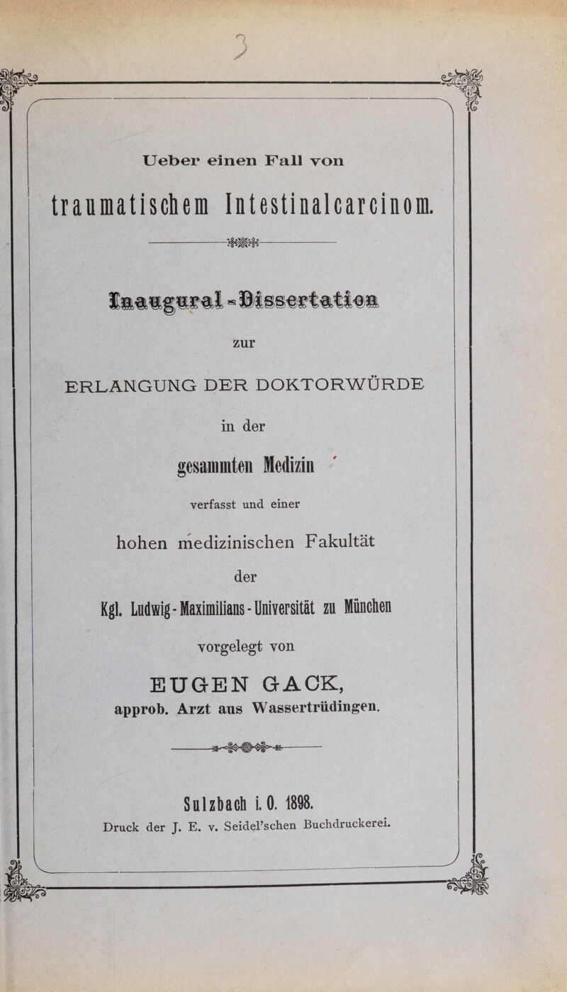 traumatischem Intestinalcar einem. zur ERLANGUNG DER DOKTORWÜRDE in der gedämmten Medizin verfasst und einer hohen medizinischen Fakultät der Kgl. Ludwig-Maximilians “Universität zu Miinclien Yorgelegt von EUGEN GACK, approb. Arzt aus Wassertrüdingen, Sulzbach i. 0. 1898. Druck der T. E. v. Seiderschen Buchdruckerei.