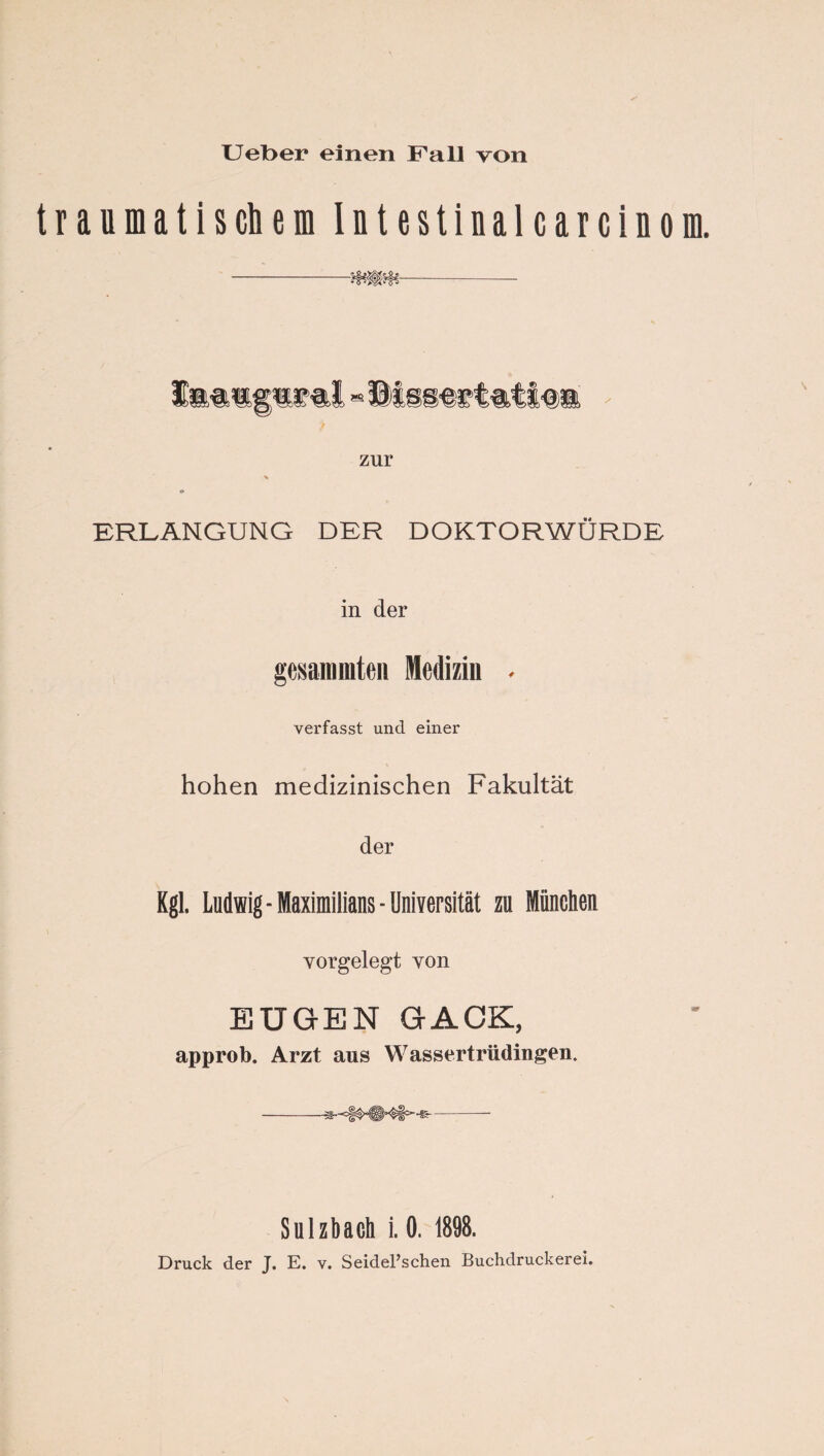 t r a u m a t i 8 eh e m I n t e s t i n a 1 c a r c i n 0 E as zur ERLANGUNG DER DOKTORWÜRDE in der gesanimteii Medizin ^ verfasst und einer hohen medizinischen Fakultät der Kgl. Ludwig Maximilians-Universität zu München vorgelegt von EUGEN GACK, approb. Arzt aus Wassertrüdingen. Sulzhach i. 0. 1898. Druck der J. E. v. SeidePschen Buchdruckerei.