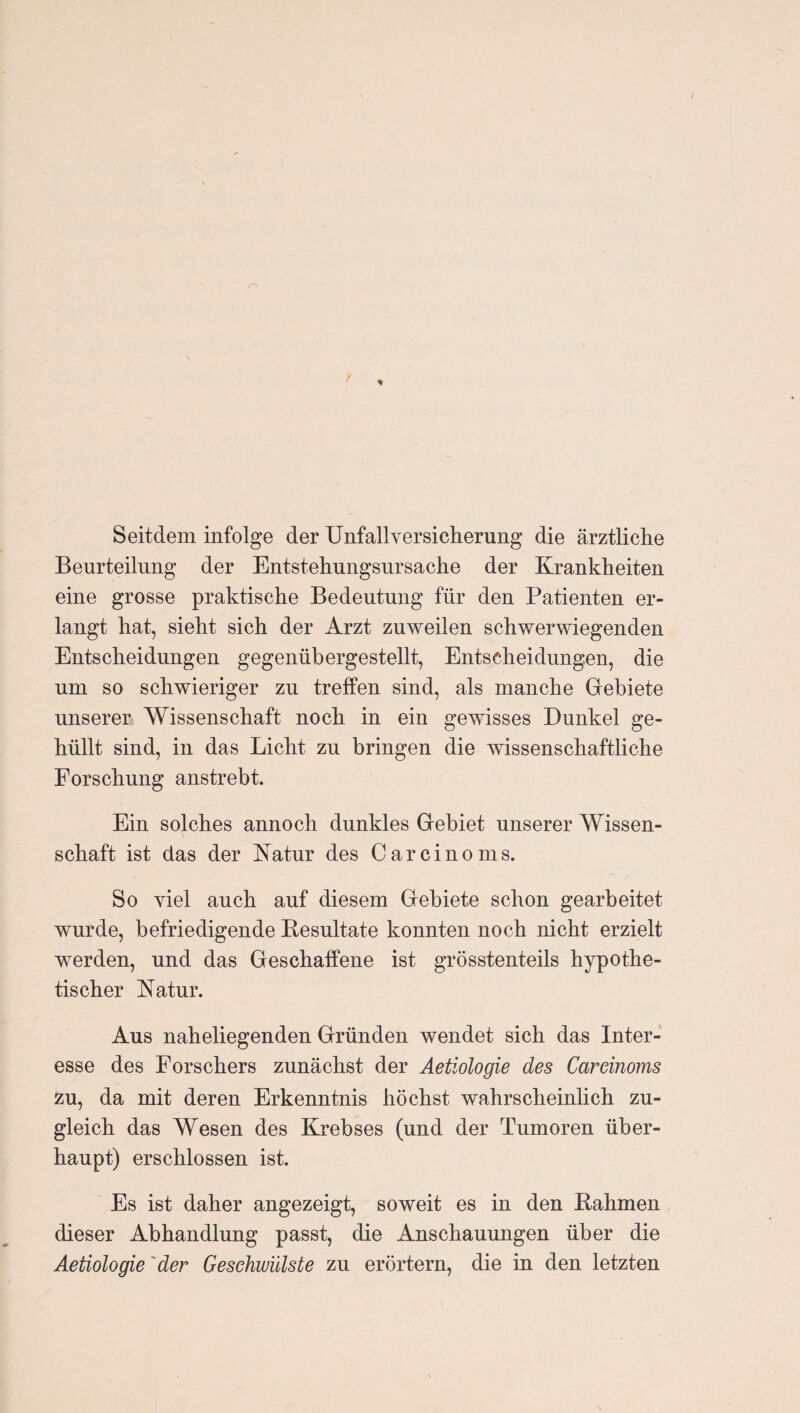 Seitdem infolge der Unfallversicherung die ärztliche Beurteilung der Entstehungsursache der Krankheiten eine grosse praktische Bedeutung für den Patienten er¬ langt hat, sieht sich der Arzt zuweilen schwerwiegenden Entscheidungen gegenübergestellt, Entscheidungen, die um so schwieriger zu treffen sind, als manche Gebiete unserer Wissenschaft noch in ein gewisses Dunkel ge¬ hüllt sind, in das Licht zu bringen die wissenschaftliche Forschung anstrebt. Ein solches annoch dunkles Gebiet unserer Wissen¬ schaft ist das der Katur des Carcinoms. So viel auch auf diesem Gebiete schon gearbeitet wurde, befriedigende Resultate konnten noch nicht erzielt werden, und das Geschaffene ist grösstenteils hypothe¬ tischer Natur. Aus naheliegenden Gründen wendet sich das Inter¬ esse des Forschers zunächst der Aetiologie des Careinoms zu, da mit deren Erkenntnis höchst wahrscheinlich zu¬ gleich das Wesen des Krebses (und der Tumoren über¬ haupt) erschlossen ist. Es ist daher angezeigt, soweit es in den Rahmen dieser Abhandlung passt, die Anschauungen über die Aetiologie 'der Geschwülste zu erörtern, die in den letzten