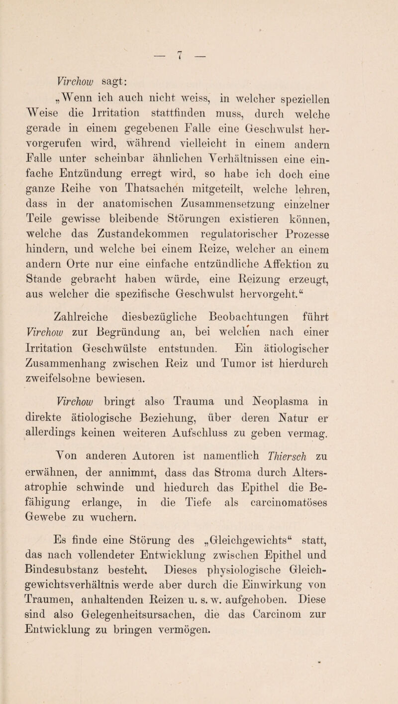 Virckow sagt: „Wenn ich auch nicht weiss, in welcher speziellen Weise die Irritation stattfinden muss, durch welche gerade in einem gegebenen Falle eine Geschwulst her¬ vorgerufen wird, während vielleicht in einem andern Falle unter scheinbar ähnlichen Yerhältnissen eine ein¬ fache Entzündung erregt wird, so habe ich doch eine ganze ßeihe von Thatsachen mitgeteilt, welche lehren, dass in der anatomischen Zusammensetzung einzelner Teile gewisse bleibende Störungen existieren können, welche das Zustandekommen regulatorischer Prozesse hindern, und welche bei einem Reize, welcher an einem andern Orte nur eine einfache entzündliche Affektion zu Stande gebracht haben würde, eine Reizung erzeugt, aus welcher die spezifische Geschwulst hervorgeht.“ Zahlreiche diesbezügliche Beobachtungen führt Virehow zur Begründung an, bei welchen nach einer Irritation Geschwülste entstunden. Ein ätiologischer Zusammenhang zwischen Reiz und Tumor ist hierdurch zweifelsohne bewiesen. Virehow bringt also Trauma und Reoplasma in direkte ätiologische Beziehung, über deren Ratur er allerdings keinen weiteren Aufschluss zu geben vermag. Yon anderen Autoren ist namentlich Thiersch zu erwähnen, der annimmt, dass das Stroma durch Alters¬ atrophie schwinde und hiedurch das Epithel die Be¬ fähigung erlange, in die Tiefe als carcinomatöses Gewebe zu wuchern. Es finde eine Störung des „Gleichgewichts“ statt, das nach vollendeter Entwicklung zwischen Epithel und Bindesubstanz besteht» Dieses physiologische Gleich¬ gewichtsverhältnis werde aber durch die Einwirkung von Traumen, anhaltenden Reizen u. s. w. aufgehoben. Diese sind also Gelegenheitsursachen, die das Carcinom zur Entwicklung zu bringen vermögen.