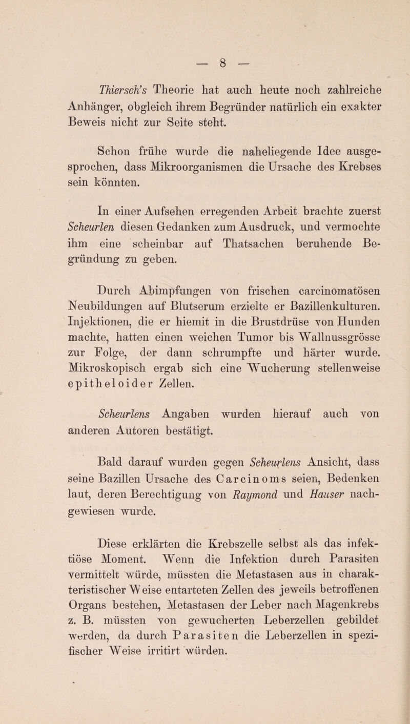 Thierseh’s Theorie hat auch heute noch zahlreiche Anhänger, obgleich ihrem Begründer natürlich ein exakter Beweis nicht zur Seite steht. Schon frühe wurde die naheliegende Idee ausge¬ sprochen, dass Mikroorganismen die Ursache des Krebses sein könnten. In einer Aufsehen erregenden Arbeit brachte zuerst Seheurlen diesen Gedanken zum Ausdruck, und yermochte ihm eine scheinbar auf Thatsachen beruhende Be¬ gründung zu geben. Durch Abimpfungen von frischen carcinomatösen Neubildungen auf Blutserum erzielte er Bazillenkulturen. Injektionen, die er hiemit in die Brustdrüse von Hunden machte, hatten einen weichen Tumor bis Wallnussgrösse zur Folge, der dann schrumpfte und härter wurde. Mikroskopisch ergab sich eine Wucherung stellenweise epitheloider Zellen. Scheurlens Angaben wurden hierauf auch von anderen Autoren bestätigt. Bald darauf wurden gegen Scheurlens Ansicht, dass seine Bazillen Ursache des Carcinoms seien, Bedenken laut, deren Berechtigung von Raymond und Hauser nach¬ gewiesen wurde. Diese erklärten die Krebszelle selbst als das infek¬ tiöse Moment. Wenn die Infektion durch Parasiten vermittelt würde, müssten die Metastasen aus in charak¬ teristischer Weise entarteten Zellen des jeweils betroffenen Organs bestehen, Metastasen der Leber nach Magenkrebs z. B. müssten von gewucherten Leberzellen gebildet Werden, da durch Parasiten die Leberzellen in spezi¬ fischer Weise irritirt würden.