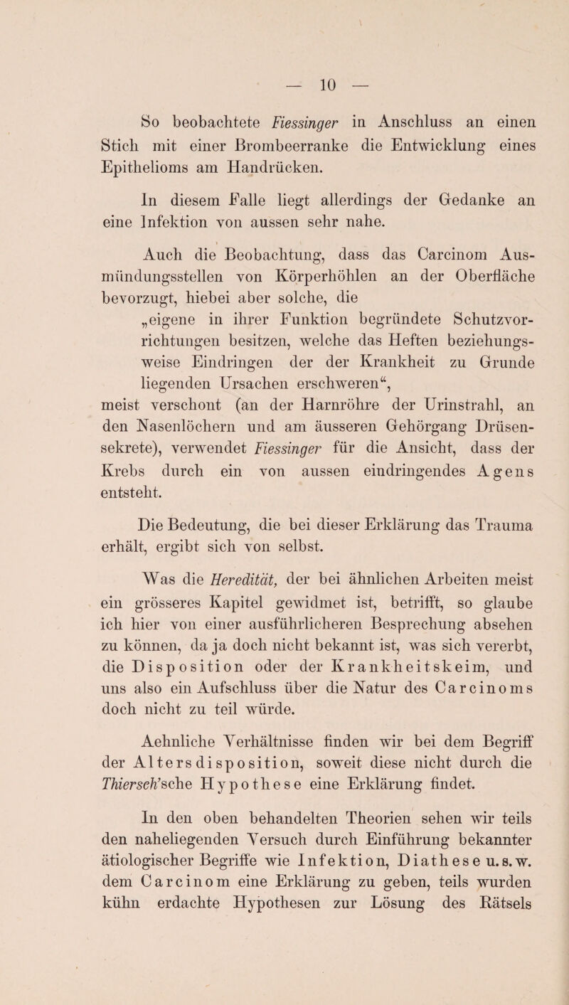 8o beobachtete Fiessinger in Anschluss an einen Stich mit einer Brombeerranke die Entwicklung eines Epithelioms am Handrücken. ln diesem Falle liegt allerdings der Gedanke an eine Infektion von aussen sehr nahe. I Auch die Beobachtung, dass das Carcinom Aus¬ mündungsstellen von Körperhöhlen an der Oberfläche bevorzugt, hiebei aber solche, die „eigene in ihrer Funktion begründete Schutzvor¬ richtungen besitzen, welche das Heften beziehungs¬ weise Eindringen der der Krankheit zu Grunde liegenden Ursachen erschweren“, meist verschont (an der Harnröhre der Urinstrahl, an den Nasenlöchern und am äusseren Gehörgang Drüsen¬ sekrete), verwendet Fiessinger für die Ansicht, dass der Krebs durch ein von aussen ein dringendes Agens entsteht. Die Bedeutung, die bei dieser Erklärung das Trauma erhält, ergibt sich von selbst. Was die Heredität, der bei ähnlichen Arbeiten meist ein grösseres Kapitel gewidmet ist, betrifft, so glaube ich hier von einer ausführlicheren Besprechung absehen zu können, da ja doch nicht bekannt ist, was sich vererbt, die Disp osition oder der Krankheitskeim, und uns also ein Aufschluss über die Natur des Carcinoms doch nicht zu teil würde. Aehnliche Yerhältnisse finden wir bei dem Begriff der Altersdisposition, soweit diese nicht durch die Thierseh’^c\\Q Hypothese eine Erklärung findet. In den oben behandelten Theorien sehen wir teils den naheliegenden Versuch durch Einführung bekannter ätiologischer Begriffe wie Infektion, Diatheseu.8.w. dem Carcinom eine Erklärung zu geben, teils wurden kühn erdachte Hypothesen zur Lösung des Rätsels