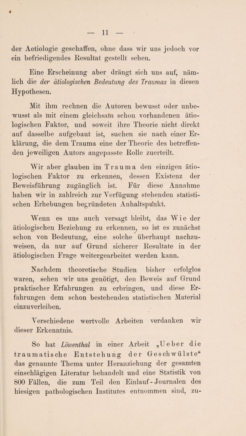 « der Aetiologie geschaffen, ohne dass wir uns jedoch vor ein befriedigendes Resultat gestellt sehen. Eine Erscheinung aber drängt sich uns auf, näm¬ lich die der ätiologischen Bedeutung des Traumas in diesen Hypothesen. Mit ihm rechnen die Autoren bewusst oder unbe¬ wusst als mit einem gleichsam schon vorhandenen ätio¬ logischen Faktor, und soweit ihre Theorie nicht direkt auf dasselbe aufgebaut ist, suchen sie nach einer Er¬ klärung, die dem Trauma eine der Theorie des betreffen¬ den jeweiligen Autors angepasste Rolle zuerteilt. Wir aber glauben im Trauma den einzigen ätio¬ logischen Faktor zu erkennen, dessen Existenz der Beweisführung zugänglich ist. Für diese Annahme haben wir in zahlreich zur Verfügung stehenden statisti¬ schen Erhebungen begründeten Anhaltsprfnkt. Wenn es uns auch versagt bleibt, das Wie der ätiologischen Beziehung zu erkennen, so ist es zunächst schon von Bedeutung, eine solche überhaupt nachzu¬ weisen, da nur auf Grund sicherer Resultate in der ätiologischen Frage weiter gearbeitet werden kann. Nachdem theoretische Studien bisher erfolglos waren, sehen wir uns genötigt, den Beweis auf Grund praktischer Erfahrungen zu erbringen, und diese Er¬ fahrungen dem schon bestehenden statistischen Material einzuverleiben. Verschiedene wertvolle Arbeiten verdanken wir dieser Erkenntnis. So hat Löwenthal in einer Arbeit „Ueber die traumatische Entstehung der Geschwülste“ das genannte Thema unter Heranziehung der gesamten einschlägigen Literatur behandelt und eine Statistik von 800 Fällen, die zum Teil den Einlauf-Journalen des hiesigen pathologischen Institutes entnommen sind, zu-