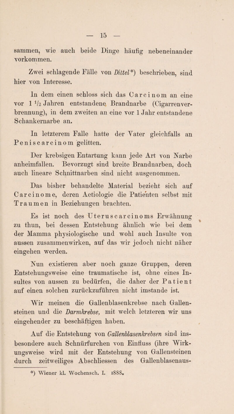 sammen, wie auch beide Dinge häufig nebeneinander Yorkommen. Zwei schlagende Fälle Non Dittel^) beschrieben, sind hier von Interesse. ln dem einen schloss sich das Carcinom an eine vor 1 1/2 Jahren entstandene Brandnarbe (CigarrenTer- hrennung), in dem zweiten an eine vor 1 Jahr entstandene Schankernarbe an. In letzterem Falle hatte der Yater gleichfalls an Peniscarcinom gelitten. Der krebsigen Entartung kann jede Art von Narbe anheimfallen. Bevorzugt sind breite Brandnarben, doch auch lineare Schnittnarben sind nicht ausgenommen. Das bisher behandelte Material bezieht sich auf Carcinome, deren Aetiologie die Patienten selbst mit Traumen in Beziehungen brachten. Es ist noch des Uteruscarcinoms Erwähnung zu thun, bei dessen Entstehung ähnlich wie bei dem der Mamma physiologische und wohl auch Insulte von aussen Zusammenwirken, auf das wir jedoch nicht näher eingehen werden. Nun existieren aber noch ganze Grruppen, deren Entstehungsweise eine traumatische ist, ohne eines In¬ sultes von aussen zu bedürfen, die daher der Patient auf einen solchen zurückzuführen nicht imstande ist. Wir meinen die Gallenblasenkrebse nach Gallen¬ steinen und die Darmkrebse, mit welch letzteren wir uns eingehender zu beschäftigen haben. Auf die Entstehung von Gallenblasenkrebsen sind ins¬ besondere auch Schnürfurchen von Einfluss (ihre Wirk¬ ungsweise wird mit der Entstehung von Gallensteinen durch zeitweiliges Abschliessen des Gallenblasenaus- *) Wiener kl. Wochensch. I. 1888,