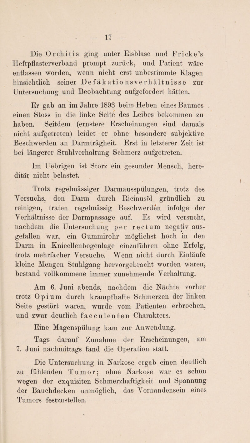 Die Orchitis ging unter Eisblase und Eriche’s lieftpflasterverband prompt zurück, und Patient wäre entlassen worden, wenn nicht erst unbestimmte Klagen hinsichtlich seiner Defäkationsverhältnisse zur Untersuchung und Beobachtung aufgefordert hätten. Er gab an im Jahre 1893 beim Heben eines Baumes einen Stoss in die linke Seite des Leibes bekommen zu haben. Seitdem (ernstere Erscheinungen sind damals nicht aufgetreten) leidet er ohne besondere subjektive Beschwerden an Darmträgheit. Erst in letzterer Zeit ist bei längerer Stuhlverhaltung Schmerz aufgetreten. Im Uebrigen ist Storz ein gesunder Mensch, here¬ ditär nicht belastet. Trotz regelmässiger Darmausspülungen, trotz des A^ersuchs, den Darm durch Bicinusöl gründlich zu reinigen, traten regelmässig Beschwerden infolge der Yerhältnisse der Darmpassage auf. Es wird versucht, nachdem die Untersuchung per rectum negativ aus¬ gefallen war, ein Grummirohr möglichst hoch in den Darm in Knieellenbogenlage einzuführen ohne Erfolg, trotz mehrfacher Yersuche. Wenn nicht durch Einläufe kleine Mengen Stuhlgang hervorgebracht worden waren, bestand vollkommene immer zunehmende A^erhaltung. Am 6. Juni abends, nachdem die Kächte vorher trotz Opium durch krampfhafte Schmerzen der linken Seite gestört waren, wurde vom Patienten erbrochen, und zwar deutlich faeculenten Charakters. Eine Magenspülung kam zur Anwendung. Tags darauf Zunahme der Erscheinungen, am 7. Juni nachmittags fand die Operation statt. Die Untersuchung in Narkose ergab einen deutlich zu fühlenden Tumor; ohne Narkose war es schon wegen der exquisiten Schmerzhaftigkeit und Spannung der Bauchdecken unmöglich, das A^orhandensein eines Tumors festzustellen.