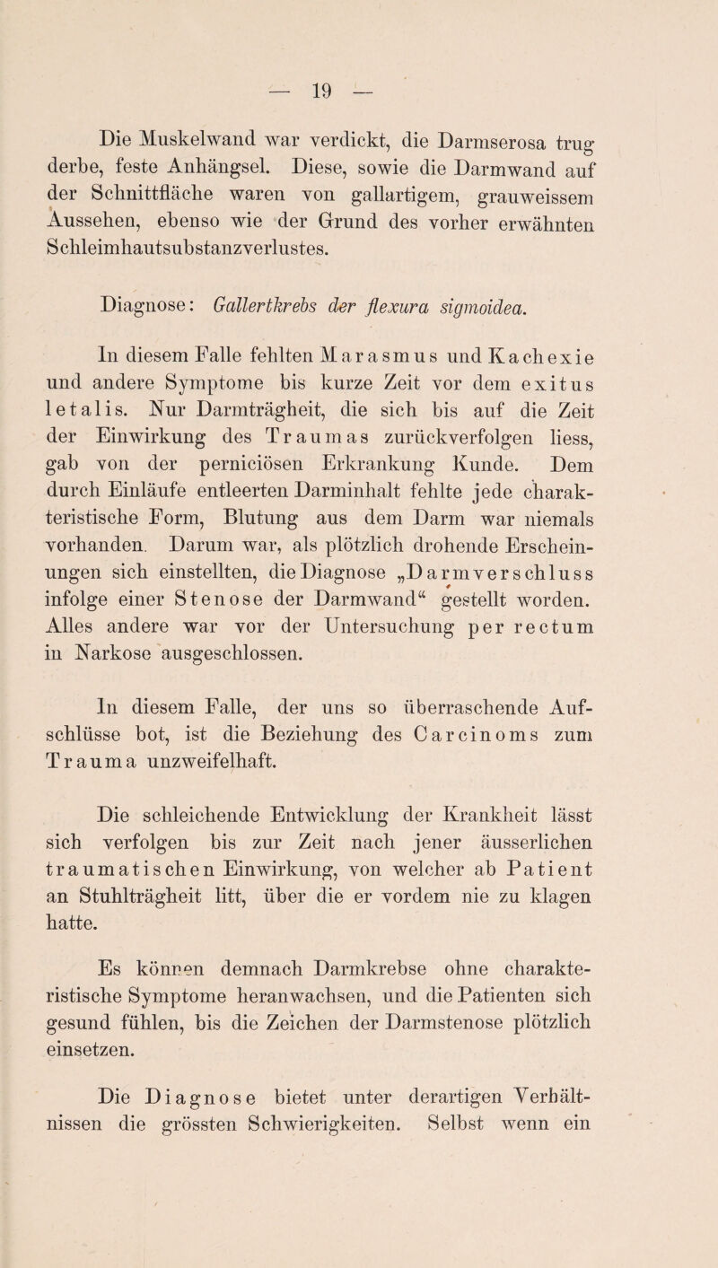 Die Muskelwand war verdickt, die Darmserosa trug derbe, feste Anhängsel. Diese, sowie die Darmwand auf der Schnittfläche waren von gailartigem, grauweissem Aussehen, ebenso wie der Grund des vorher erwähnten Schleimhautsubstanz Verlustes. Diagnose: Gallertkrebs der flexura sigmoidea. ln diesem Falle fehlten Marasmus und K a ch e x i e und andere Symptome bis kurze Zeit vor dem exitus letalis. Nur Darmträgheit, die sich bis auf die Zeit der Einwirkung des Traumas zurückverfolgen liess, gab von der perniciösen Erkrankung Kunde. Dem durch Einläufe entleerten Darminhalt fehlte jede charak¬ teristische Form, Blutung aus dem Darm war niemals vorhanden. Darum war, als plötzlich drohende Erschein¬ ungen sich einstellten, die Diagnose „Darmverschluss infolge einer Stenose der Darmwand“ gestellt worden. Alles andere war vor der Untersuchung per rectum in Narkose ausgeschlossen. ln diesem Falle, der uns so überraschende Auf¬ schlüsse bot, ist die Beziehung des Carcinoms zum Trauma unzweifelhaft. Die schleichende Entwicklung der Krankheit lässt sich verfolgen bis zur Zeit nach jener äusserlichen traumatischen Einwirkung, von welcher ab Patient an Stuhlträgheit litt, über die er vordem nie zu klagen hatte. Es können demnach Darmkrebse ohne charakte¬ ristische Symptome heranwachsen, und die Patienten sich gesund fühlen, bis die Zeichen der Darmstenose plötzlich einsetzen. Die Diagnose bietet unter derartigen Yerhält- nissen die grössten Schwierigkeiten. Selbst wenn ein