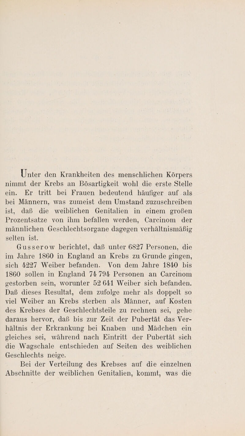 Unter den Krankheiten des menschlichen Körpers nimmt der Krebs an Bösartigkeit wohl die erste Stelle ein. Er tritt bei Frauen bedeutend häufiger auf als bei Männern, was zumeist dem Umstand zuzuschreiben ist, daß die weiblichen Genitalien in einem großen Prozentsätze von ihm befallen werden, Carcinom der männlichen Geschlechtsorgane dagegen verhältnismäßig selten ist. Gusserow berichtet, daß unter 6827 Personen, die im Jahre 1860 in England an Krebs zu Grunde gingen, sich 4227 Weiber befanden. Von dem Jahre 1840 bis 1860 sollen in England 74 794 Personen an Carcinom gestorben sein, worunter 52 641 Weiber sich befanden. Daß dieses Resultat, dem zufolge mehr als doppelt so viel Weiber an Krebs sterben als Männer, auf Kosten des Krebses der Geschlechtsteile zu rechnen sei, gehe daraus hervor, daß bis zur Zeit der Pubertät das Ver¬ hältnis der Erkrankung bei Knaben und Mädchen ein gleiches sei, während nach Eintritt der Pubertät sich die Wagschale entschieden auf Seiten des weiblichen Geschlechts neige. Bei der Verteilung des Krebses auf die einzelnen Abschnitte der weiblichen Genitalien, kommt, was die