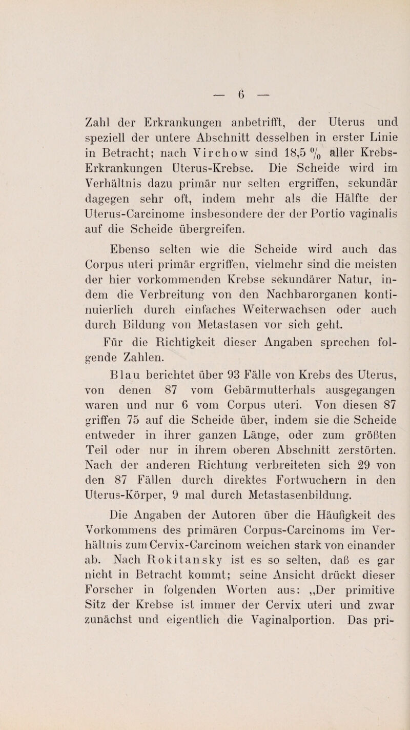 Zahl der Erkrankungen anbetrifft, der Uterus und speziell der untere Abschnitt desselben in erster Linie in Betracht; nach Virchow sind 18,5% aller Krebs- Erkrankungen Üterus-Krebse. Die Scheide wird im Verhältnis dazu primär nur selten ergriffen, sekundär dagegen sehr oft, indem mehr als die Hälfte der Uterus-Carcinome insbesondere der der Portio vaginalis auf die Scheide übergreifen. Ebenso selten wie die Scheide wird auch das Corpus uteri primär ergriffen, vielmehr sind die meisten der hier vorkommenden Krebse sekundärer Natur, in¬ dem die Verbreitung von den Nachbarorganen konti¬ nuierlich durch einfaches Weiterwachsen oder auch durch Bildung von Metastasen vor sich geht. Für die Richtigkeit dieser Angaben sprechen fol¬ gende Zahlen. Blau berichtet über 93 Fälle von Krebs des Uterus, von denen 87 vom Gebärmutterhals ausgegangen waren und nur 6 vom Corpus uteri. Von diesen 87 griffen 75 auf die Scheide über, indem sie die Scheide entweder in ihrer ganzen Länge, oder zum größten Teil oder nur in ihrem oberen Abschnitt zerstörten. Nach der anderen Richtung verbreiteten sich 29 von den 87 Fällen durch direktes Fort wuchern in den Uterus-Körper, 9 mal durch Metastasenbildung. Die Angaben der Autoren über die Häufigkeit des Vorkommens des primären Corpus-Carcinoms im Ver¬ hältnis zum Cervix-Carcinom weichen stark von einander ab. Nach Rokitansky ist es so selten, daß es gar nicht in Betracht kommt; seine Ansicht drückt dieser Forscher in folgenden Worten aus: ,,Der primitive Sitz der Krebse ist immer der Cervix uteri und zwar zunächst und eigentlich die Vaginalportion. Das pri-