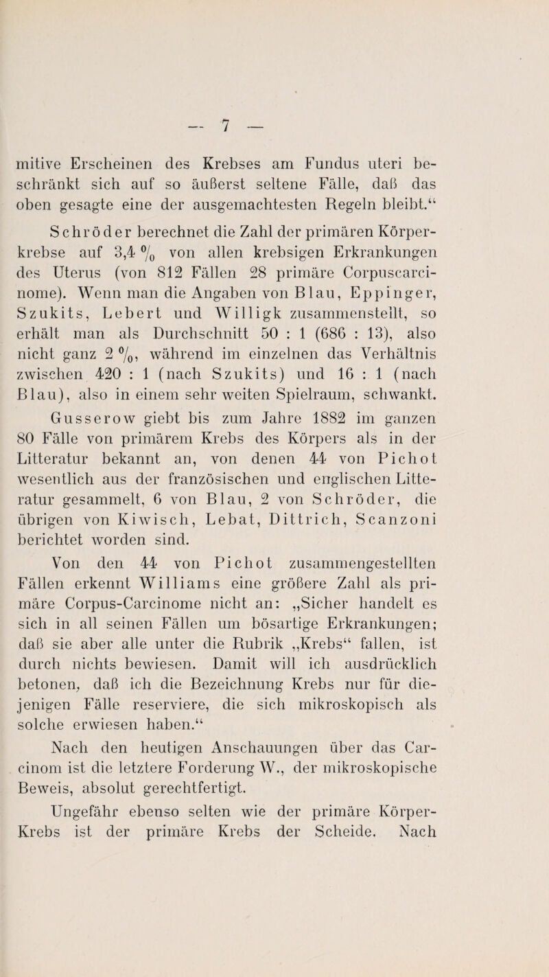 mitive Erscheinen des Krebses am Fundus uteri be¬ schränkt sich auf so äußerst seltene Fälle, daß das oben gesagte eine der ausgemachtesten Regeln bleibt/4 Schröder berechnet die Zahl der primären Körper¬ krebse auf 3,4 % von allen krebsigen Erkrankungen des Uterus (von 812 Fällen 28 primäre Corpuscarci- nome). Wenn man die Angaben von Blau, Eppinger, S zukits, Lebert und Willigk zusammen stellt, so erhält man als Durchschnitt 50 : 1 (686 : 13), also nicht ganz 2 %, während im einzelnen das Verhältnis zwischen 420 : 1 (nach Szukits) und 16 : 1 (nach Blau), also in einem sehr weiten Spielraum, schwankt. Gusserow giebt bis zum Jahre 1882 im ganzen 80 Fälle von primärem Krebs des Körpers als in der Litteratur bekannt an, von denen 44 von Picliot wesentlich aus der französischen und englischen Litte¬ ratur gesammelt, 6 von Blau, 2 von Schröder, die übrigen von Kiwisch, Lebat, Dittrich, Scanzoni berichtet worden sind. Von den 44 von Pichot zusammengestellten Fällen erkennt Williams eine größere Zahl als pri¬ märe Corpus-Carcinome nicht an: „Sicher handelt es sich in all seinen Fällen um bösartige Erkrankungen; daß sie aber alle unter die Rubrik „Krebs“ fallen, ist durch nichts bewiesen. Damit will ich ausdrücklich betonen, daß ich die Bezeichnung Krebs nur für die¬ jenigen Fälle reserviere, die sich mikroskopisch als solche erwiesen haben.“ Nach den heutigen Anschauungen über das Car- cinom ist die letztere Forderung W., der mikroskopische Beweis, absolut gerechtfertigt. Ungefähr ebenso selten wie der primäre Körper- Krebs ist der primäre Krebs der Scheide. Nach