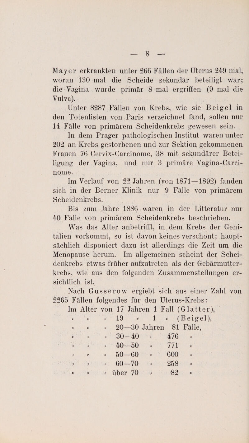 Mayer erkrankten unter 266 Fällen der Uterus 249 mal, woran 130 mal die Scheide sekundär beteiligt war; die Vagina wurde primär 8 mal ergriffen (9 mal die Vulva). Unter 8287 Fällen von Krebs, wie sie Beigel in den Totenlisten von Paris verzeichnet fand, sollen nur 14 Fälle von primärem Scheidenkrebs gewesen sein. In dem Prager pathologischen Institut waren unter 202 an Krebs gestorbenen und zur Sektion gekommenen Frauen 76 Cervix-Carcinome, 38 mit sekundärer Betei¬ ligung der Vagina, und nur 3 primäre Vagina-Carci- norne. Im Verlauf von 22 Jahren (von 1871 —1892) fanden sich in der Berner Klinik nur 9 Fälle von primärem Scheidenkrebs. Bis zum Jahre 1886 waren in der Litteratur nur 40 Fälle von primärem Scheidenkrebs beschrieben. Was das Alter anbetrifft, in dem Krebs der Geni¬ talien vorkommt, so ist davon keines verschont; haupt¬ sächlich disponiert dazu ist allerdings die Zeit um die Menopause herum. Im allgemeinen scheint der Schei¬ denkrebs etwas früher aufzutreten als der Gebärmutter¬ krebs, wie aus den folgenden Zusammenstellungen er¬ sichtlich ist. Nach Gusserow ergiebt sich aus einer Zahl von 2265 Fällen folgendes für den Uterus-Krebs: Im Alter von 17 Jahren 1 Fall (Glatter), * * = 19 * 1 - (Beigel), - 5 = 20—30 Jahren 81 Fälle, * * s ' 30-40 = 476 = * 40—50 * 771 * * - - 50—60 * 600 * * * * 60—70 * 258 * - * - über 70 * 82 *