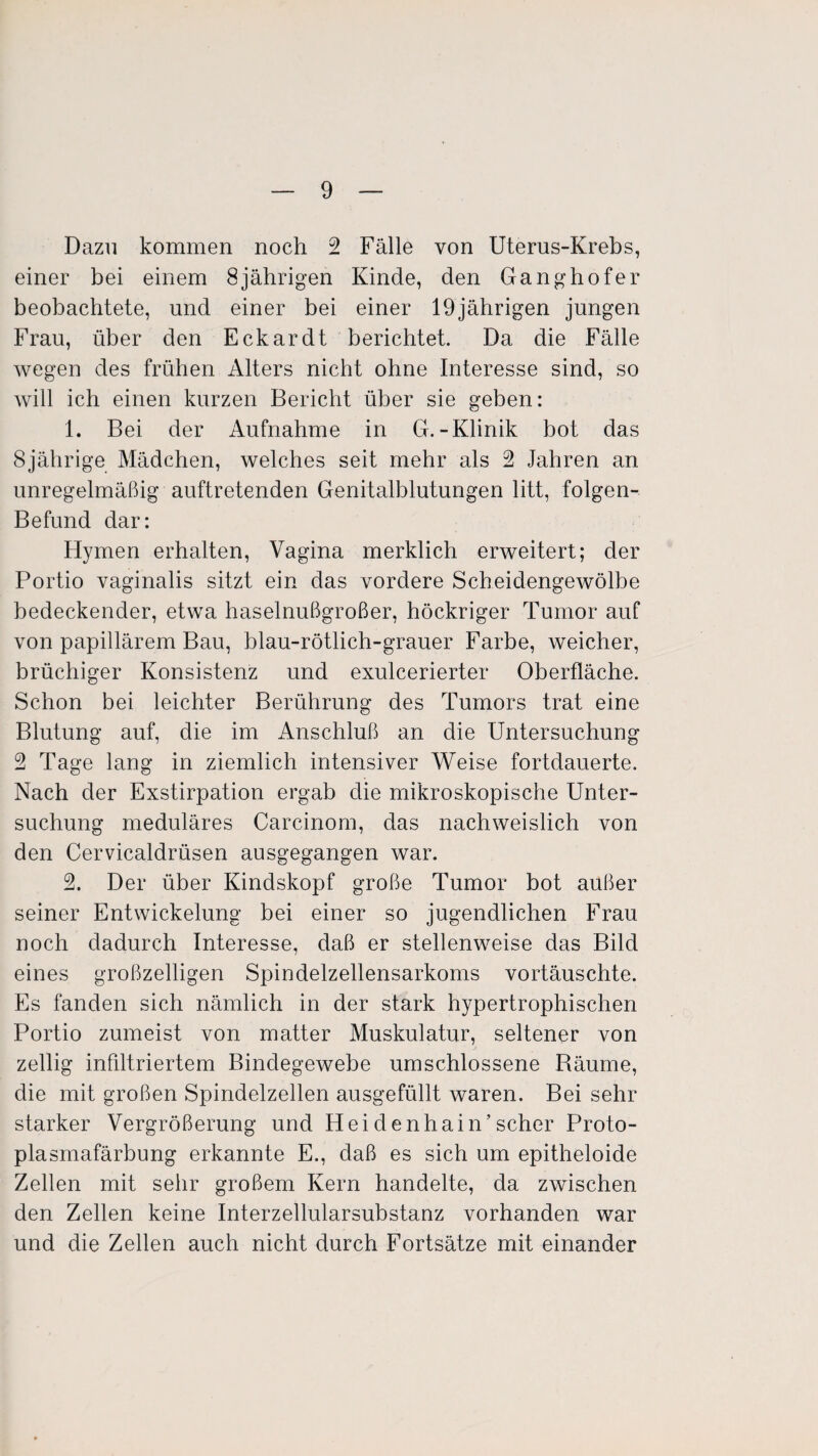 Dazu kommen noch 2 Fälle von Uterus-Krebs, einer bei einem 8jährigen Kinde, den Ganghofer beobachtete, und einer bei einer 19jährigen jungen Frau, über den Eckardt berichtet. Da die Fälle wegen des frühen Alters nicht ohne Interesse sind, so will ich einen kurzen Bericht über sie geben: 1. Bei der Aufnahme in G.-Klinik bot das 8jährige Mädchen, welches seit mehr als 2 Jahren an unregelmäßig auftretenden Genitalblutungen litt, folgen- Befund dar: Hymen erhalten, Vagina merklich erweitert; der Portio vaginalis sitzt ein das vordere Scheidengewölbe bedeckender, etwa haselnußgroßer, höckriger Tumor auf von papillärem Bau, blau-rötlich-grauer Farbe, weicher, brüchiger Konsistenz und exulcerierter Oberfläche. Schon bei leichter Berührung des Tumors trat eine Blutung auf, die im Anschluß an die Untersuchung 2 Tage lang in ziemlich intensiver Weise fortdauerte. Nach der Exstirpation ergab die mikroskopische Unter¬ suchung meduläres Carcinom, das nachweislich von den Cervicaldrüsen ausgegangen war. 2. Der über Kindskopf große Tumor bot außer seiner Entwickelung bei einer so jugendlichen Frau noch dadurch Interesse, daß er stellenweise das Bild eines großzelligen Spindelzellensarkoms vortäuschte. Es fanden sich nämlich in der stark hypertrophischen Portio zumeist von matter Muskulatur, seltener von zeitig infiltriertem Bindegewebe umschlossene Räume, die mit großen Spindelzellen ausgefüllt waren. Bei sehr starker Vergrößerung und Hei denhain’scher Proto¬ plasmafärbung erkannte E., daß es sich um epitheloide Zellen mit sehr großem Kern handelte, da zwischen den Zellen keine Interzellularsubstanz vorhanden war und die Zellen auch nicht durch Fortsätze mit einander