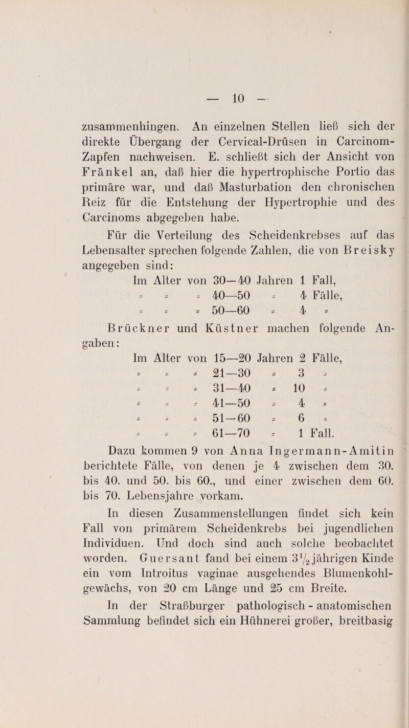 zusammenhingen. An einzelnen Stellen ließ sich der direkte Übergang der Cervical-Drüsen in Carcinom- Zapfen nachweisen. E. schließt sich der Ansicht von Frankel an, daß hier die hypertrophische Portio das primäre war, und daß Masturbation den chronischen Reiz für die Entstehung der Hypertrophie und des Carcinoms abgegeben habe. Für die Verteilung des Scheidenkrebses auf das Lebensalter sprechen folgende Zahlen, die von Breisky angegeben sind: Im Alter von 30—40 Jahren 1 Fall, * * * 40—50 * 4 Fälle, * , , 50—60 * 4 - Brückner und Küstner machen folgende gaben: Im Alter von 15—20 Jahren 2 Fälle, 21—30 * 3 * 31—40 * 10 * 41—50 . 4 » 51-60 * 6 * 61—70 * 1 Fall. An- Dazu kommen 9 von Anna Ingermann-Amitin berichtete Fälle, von denen je 4 zwischen dem 30. bis 40. und 50. bis 60., und einer zwischen dem 60. bis 70. Lebensjahre vorkam. In diesen Zusammenstellungen findet sich kein Fall von primärem Scheidenkrebs bei jugendlichen Individuen. Und doch sind auch solche beobachtet worden. Guersant fand bei einem 3Y2 jährigen Kinde ein vom Introitus vaginae ausgehendes Blumenkohl¬ gewächs, von 20 cm Länge und 25 cm Breite. In der Straßburger pathologisch - anatomischen Sammlung befindet sich ein Hühnerei großer, breitbasig