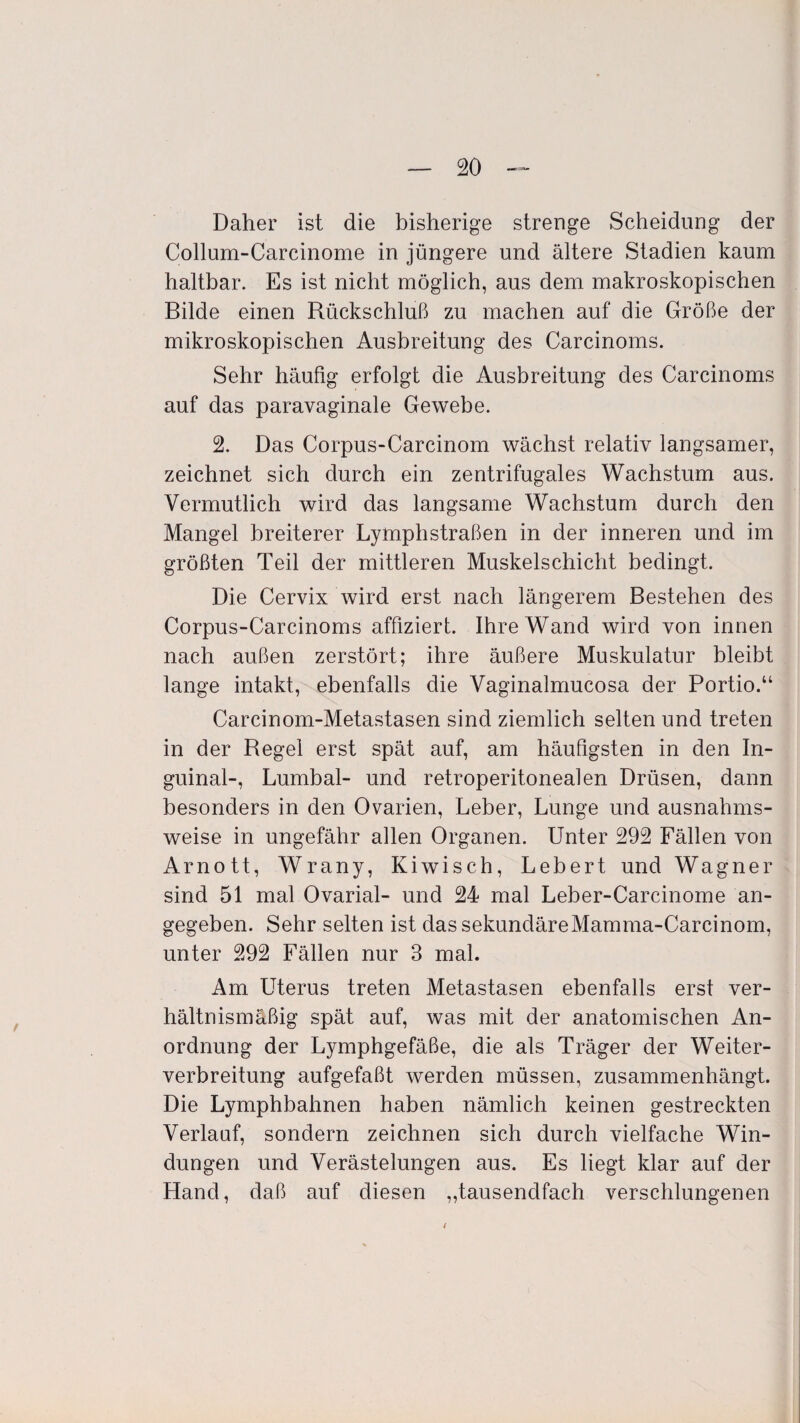 Daher ist die bisherige strenge Scheidung der Collum-Carcinome in jüngere und ältere Stadien kaum haltbar. Es ist nicht möglich, aus dem makroskopischen Bilde einen Rückschluß zu machen auf die Größe der mikroskopischen Ausbreitung des Carcinoms. Sehr häufig erfolgt die Ausbreitung des Carcinoms auf das paravaginale Gewebe. 2. Das Corpus-Carcinom wächst relativ langsamer, zeichnet sich durch ein zentrifugales Wachstum aus. Vermutlich wird das langsame Wachstum durch den Mangel breiterer Lymphstraßen in der inneren und im größten Teil der mittleren Muskelschicht bedingt. Die Cervix wird erst nach längerem Bestehen des Corpus-Carcinoms affiziert. Ihre Wand wird von innen nach außen zerstört; ihre äußere Muskulatur bleibt lange intakt, ebenfalls die Vaginalmucosa der Portio.“ Carcinom-Metastasen sind ziemlich selten und treten in der Regel erst spät auf, am häufigsten in den In¬ guinal-, Lumbal- und retroperitonealen Drüsen, dann besonders in den Ovarien, Leber, Lunge und ausnahms¬ weise in ungefähr allen Organen. Unter 292 Fällen von Arnott, Wrany, Kiwisch, Lebert und Wagner sind 51 mal Ovarial- und 24 mal Leber-Carcinome an¬ gegeben. Sehr selten ist dassekundäreMamma-Carcinom, unter 292 Fällen nur 3 mal. Am Uterus treten Metastasen ebenfalls erst ver¬ hältnismäßig spät auf, was mit der anatomischen An¬ ordnung der Lymphgefäße, die als Träger der Weiter¬ verbreitung aufgefaßt werden müssen, zusammenhängt. Die Lymphbahnen haben nämlich keinen gestreckten Verlauf, sondern zeichnen sich durch vielfache Win¬ dungen und Verästelungen aus. Es liegt klar auf der Hand, daß auf diesen „tausendfach verschlungenen