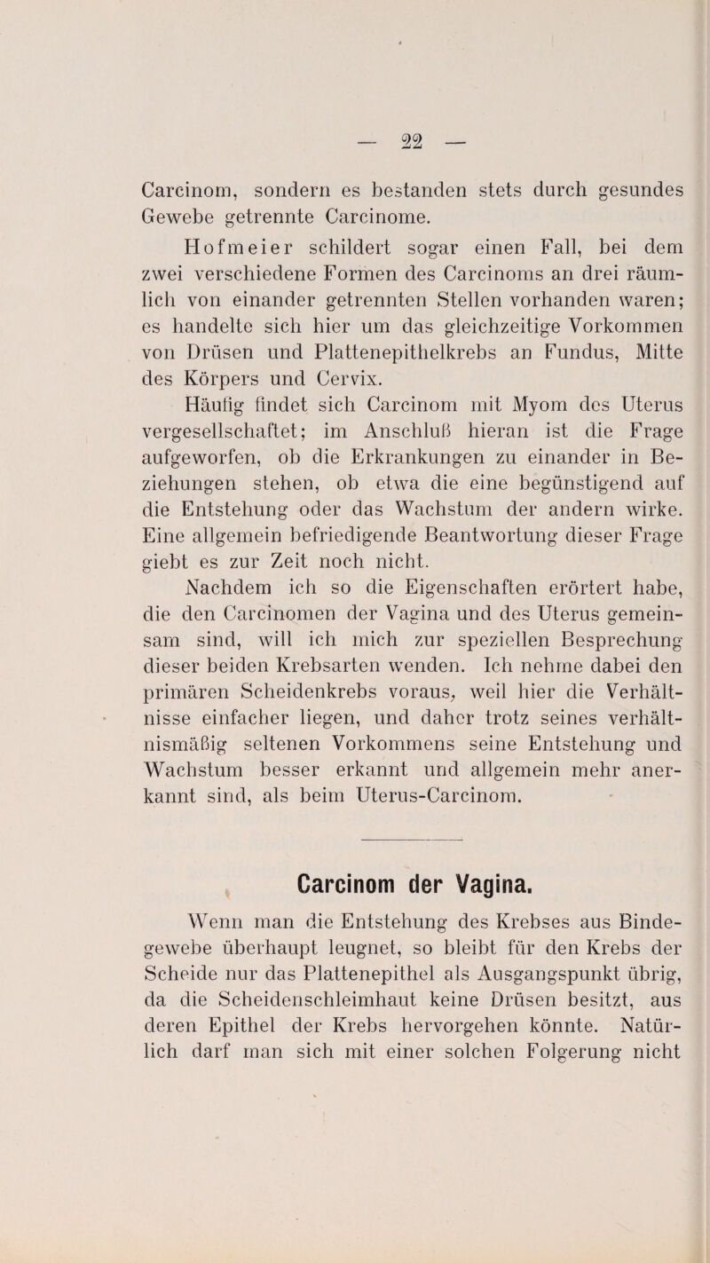 Carcinom, sondern es bestanden stets durch gesundes Gewebe getrennte Carcinome. Hofmeier schildert sogar einen Fall, bei dem zwei verschiedene Formen des Carcinoms an drei räum¬ lich von einander getrennten Stellen vorhanden waren; es handelte sich hier um das gleichzeitige Vorkommen von Drüsen und Plattenepithelkrebs an Fundus, Mitte des Körpers und Cervix. Häufig findet sich Carcinom mit Myom des Uterus vergesellschaftet; im Anschluß hieran ist die Frage aufgeworfen, ob die Erkrankungen zu einander in Be¬ ziehungen stehen, ob etwa die eine begünstigend auf die Entstehung oder das Wachstum der andern wirke. Eine allgemein befriedigende Beantwortung dieser Frage giebt es zur Zeit noch nicht. Nachdem ich so die Eigenschaften erörtert habe, die den Carcinomen der Vagina und des Uterus gemein¬ sam sind, will ich mich zur speziellen Besprechung dieser beiden Krebsarten wenden. Ich nehme dabei den primären Scheidenkrebs voraus, weil hier die Verhält¬ nisse einfacher liegen, und daher trotz seines verhält¬ nismäßig seltenen Vorkommens seine Entstehung und Wachstum besser erkannt und allgemein mehr aner¬ kannt sind, als beim Uterus-Carcinom. Carcinom der Vagina. Wenn man die Entstehung des Krebses aus Binde¬ gewebe überhaupt leugnet, so bleibt für den Krebs der Scheide nur das Plattenepithel als Ausgangspunkt übrig, da die Scheidenschleimhaut keine Drüsen besitzt, aus deren Epithel der Krebs hervorgehen könnte. Natür¬ lich darf man sich mit einer solchen Folgerung nicht