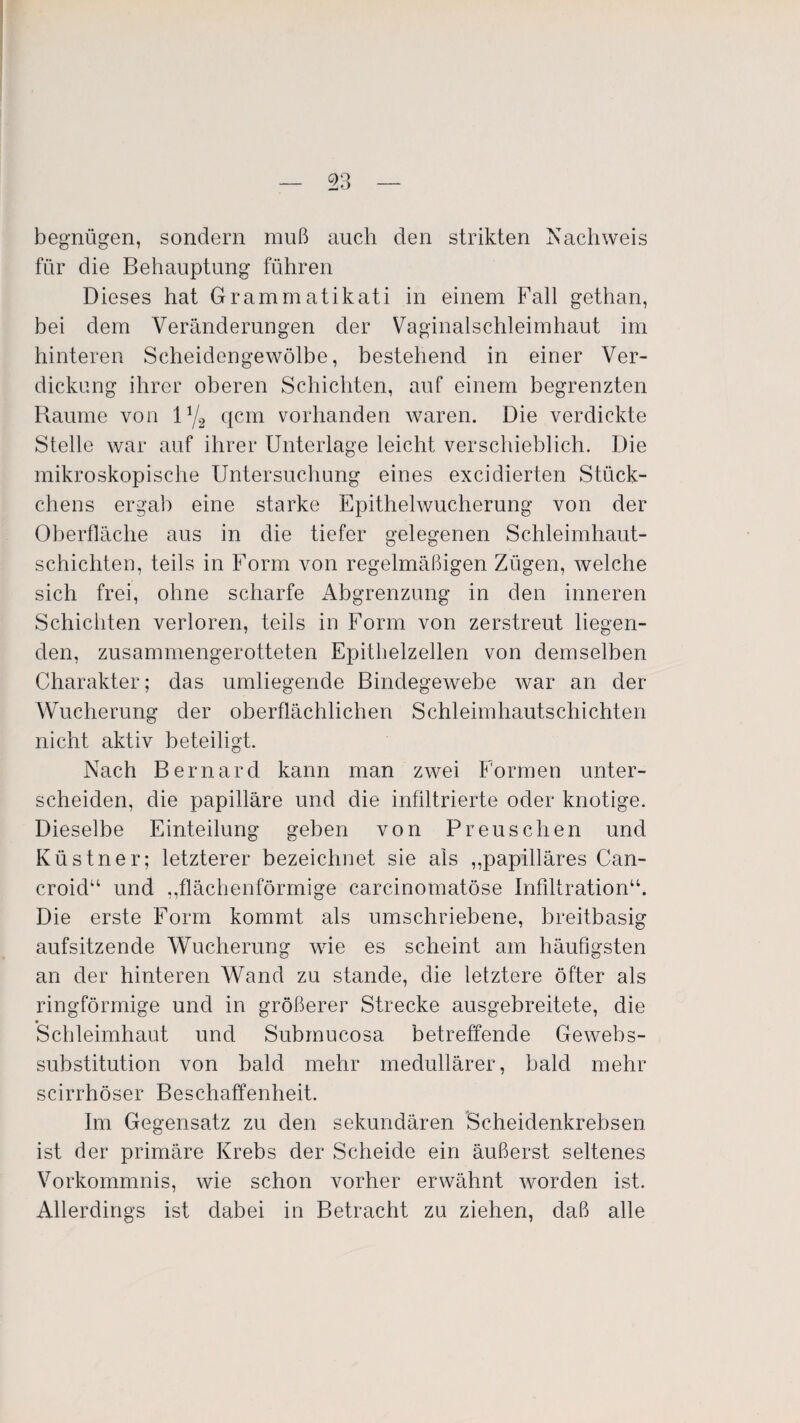 begnügen, sondern muß auch den strikten Nachweis für die Behauptung führen Dieses hat Grammatikati in einem Fall gethan, bei dem Veränderungen der Vaginalschleimhaut im hinteren Scheidengewölbe, bestehend in einer Ver¬ dickung ihrer oberen Schichten, auf einem begrenzten Raume von l1/2 qcm vorhanden waren. Die verdickte Stelle war auf ihrer Unterlage leicht verschieblich. Die mikroskopische Untersuchung eines excidierten Stück¬ chens ergab eine starke Epithelwucherung von der Oberfläche aus in die tiefer gelegenen Schleimhaut¬ schichten, teils in Form von regelmäßigen Zügen, welche sich frei, ohne scharfe Abgrenzung in den inneren Schichten verloren, teils in Form von zerstreut liegen¬ den, zusammengerotteten Epithelzellen von demselben Charakter; das umliegende Bindegewebe war an der Wucherung der oberflächlichen Schleimhautschichten nicht aktiv beteiligt. Nach Bernard kann man zwei Formen unter¬ scheiden, die papilläre und die infiltrierte oder knotige. Dieselbe Einteilung geben von Preuschen und Küstner; letzterer bezeichnet sie als ,,papilläres Can- croid“ und ,,flächenförmige carcinomatöse Infiltration“. Die erste Form kommt als umschriebene, breitbasig aufsitzende Wucherung wie es scheint am häufigsten an der hinteren Wand zu stände, die letztere öfter als ringförmige und in größerer Strecke ausgebreitete, die Schleimhaut und Submucosa betreffende Gewebs- substitution von bald mehr medullärer, bald mehr scirrhöser Beschaffenheit. Im Gegensatz zu den sekundären Scheidenkrebsen ist der primäre Krebs der Scheide ein äußerst seltenes Vorkommnis, wie schon vorher erwähnt worden ist. Allerdings ist dabei in Betracht zu ziehen, daß alle