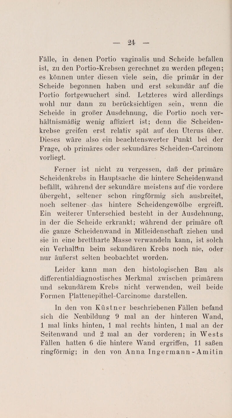 Fälle, in denen Portio vaginalis und Scheide befallen ist, zu den Portio-Krebsen gerechnet zu werden pflegen; es können unter diesen viele sein, die primär in der Scheide begonnen haben und erst sekundär auf die Portio fortgewuchert sind. Letzteres wird allerdings wohl nur dann zu berücksichtigen sein, wenn die Scheide in großer Ausdehnung, die Portio noch ver¬ hältnismäßig wenig affiziert ist; denn die Scheiden¬ krebse greifen erst relativ spät auf den Uterus über. Dieses wäre also ein beachtenswerter Punkt bei der Frage, ob primäres oder sekundäres Scheiden-Carcinom vorliegt. Ferner ist nicht zu vergessen, daß der primäre Scheidenkrebs in Hauptsache die hintere Scheidenwand befällt, während der sekundäre meistens auf die vordere übergeht, seltener schon ringförmig sich ausbreitet, noch seltener das hintere Scheidengewölbe ergreift. Ein weiterer Unterschied besteht in der Ausdehnung, in der die Scheide erkrankt; während der primäre oft die ganze Scheidenwand in Mitleidenschaft ziehen und sie in eine brettharte Masse verwandeln kann, ist solch ein Verhalten beim sekundären Krebs noch nie, oder nur äußerst selten beobachtet worden. Leider kann man den histologischen Bau als differentialdiagnostisches Merkmal zwischen primärem und sekundärem Krebs nicht verwenden, weil beide Formen Plattenepithel-Carcinome darstellen. In den von Küstner beschriebenen Fällen befand sich die Neubildung 9 mal an der hinteren Wand, 1 mal links hinten, 1 mal rechts hinten, 1 mal an der Seitenwand und 2 mal an der vorderen; in Wests Fällen hatten 6 die hintere Wand ergriffen, 11 saßen ringförmig; in den von Anna Ingermann - Amitin