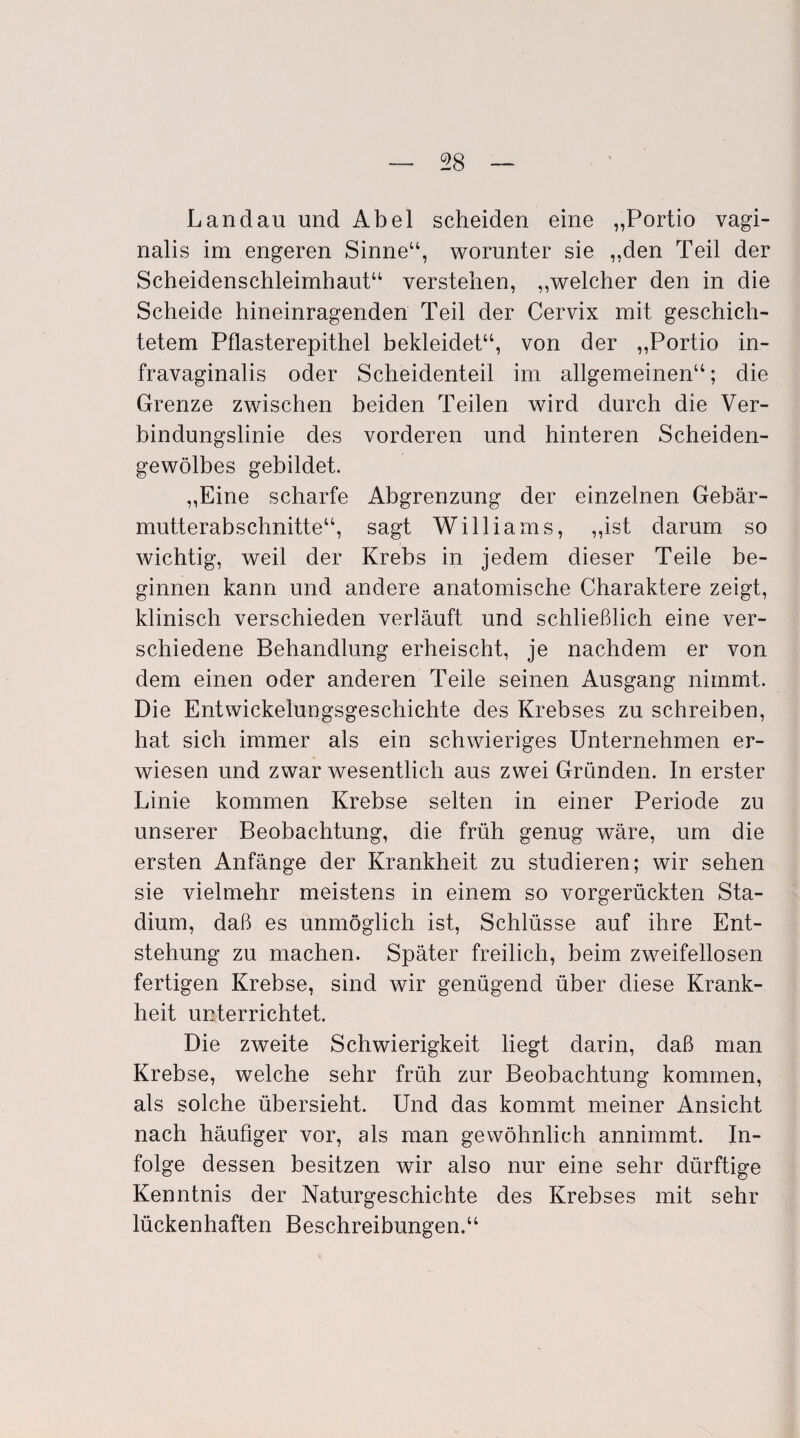 Landau und Abel scheiden eine „Portio vagi¬ nalis im engeren Sinne“, worunter sie „den Teil der Scheidenschleimhaut“ verstehen, „welcher den in die Scheide hineinragenden Teil der Cervix mit geschich¬ tetem Pflasterepithel bekleidet“, von der „Portio in- fravaginalis oder Scheidenteil im allgemeinen“; die Grenze zwischen beiden Teilen wird durch die Ver¬ bindungslinie des vorderen und hinteren Scheiden¬ gewölbes gebildet. „Eine scharfe Abgrenzung der einzelnen Gebär¬ mutterabschnitte“, sagt Williams, „ist darum so wichtig, weil der Krebs in jedem dieser Teile be¬ ginnen kann und andere anatomische Charaktere zeigt, klinisch verschieden verläuft und schließlich eine ver¬ schiedene Behandlung erheischt, je nachdem er von dem einen oder anderen Teile seinen Ausgang nimmt. Die Entwickelungsgeschichte des Krebses zu schreiben, hat sich immer als ein schwieriges Unternehmen er¬ wiesen und zwar wesentlich aus zwei Gründen. In erster Linie kommen Krebse selten in einer Periode zu unserer Beobachtung, die früh genug wäre, um die ersten Anfänge der Krankheit zu studieren; wir sehen sie vielmehr meistens in einem so vorgerückten Sta¬ dium, daß es unmöglich ist, Schlüsse auf ihre Ent¬ stehung zu machen. Später freilich, beim zweifellosen fertigen Krebse, sind wir genügend über diese Krank¬ heit unterrichtet. Die zweite Schwierigkeit liegt darin, daß man Krebse, welche sehr früh zur Beobachtung kommen, als solche übersieht. Und das kommt meiner Ansicht nach häufiger vor, als man gewöhnlich annimmt. In¬ folge dessen besitzen wir also nur eine sehr dürftige Kenntnis der Naturgeschichte des Krebses mit sehr lückenhaften Beschreibungen.“